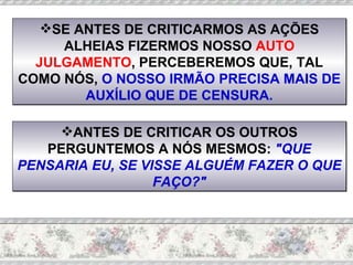 SE ANTES DE CRITICARMOS AS AÇÕES ALHEIAS FIZERMOS NOSSO  AUTO JULGAMENTO , PERCEBEREMOS QUE, TAL COMO NÓS,  O NOSSO IRMÃO PRECISA MAIS DE AUXÍLIO QUE DE CENSURA. ANTES DE CRITICAR OS OUTROS PERGUNTEMOS A NÓS MESMOS:  "QUE PENSARIA EU, SE VISSE ALGUÉM FAZER O QUE FAÇO?" 