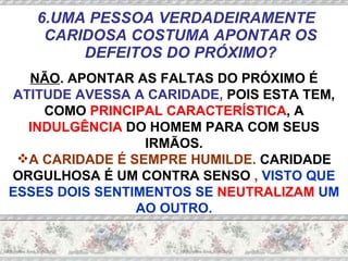 6.UMA PESSOA VERDADEIRAMENTE CARIDOSA COSTUMA APONTAR OS DEFEITOS DO PRÓXIMO? NÃO . APONTAR AS FALTAS DO PRÓXIMO É  ATITUDE AVESSA A CARIDADE,  POIS ESTA TEM, COMO  PRINCIPAL CARACTERÍSTICA , A  INDULGÊNCIA  DO HOMEM PARA COM SEUS IRMÃOS. A CARIDADE É SEMPRE HUMILDE.  CARIDADE ORGULHOSA É UM CONTRA SENSO  ,  VISTO QUE ESSES DOIS SENTIMENTOS SE  NEUTRALIZAM  UM AO OUTRO. 