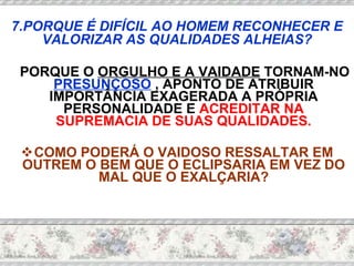 PORQUE O  ORGULHO E A VAIDADE  TORNAM-NO  PRESUNÇOSO  , APONTO DE ATRIBUIR IMPORTÂNCIA EXAGERADA A PRÓPRIA PERSONALIDADE E  ACREDITAR NA SUPREMACIA DE SUAS QUALIDADES. COMO PODERÁ O VAIDOSO RESSALTAR EM OUTREM O BEM QUE O ECLIPSARIA EM VEZ DO MAL QUE O EXALÇARIA? 7.PORQUE É DIFÍCIL AO HOMEM RECONHECER E VALORIZAR AS QUALIDADES ALHEIAS? 