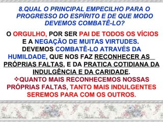 8.QUAL O PRINCIPAL EMPECILHO PARA O PROGRESSO DO ESPÍRITO E DE QUE MODO DEVEMOS COMBATÊ-LO? O  ORGULHO,  POR SER  PAI DE TODOS OS VÍCIOS  E A  NEGAÇÃO DE MUITAS VIRTUDES .  DEVEMOS  COMBATÊ-LO ATRAVÉS DA HUMILDADE , QUE NOS FAZ  RECONHECER AS  PRÓPRIAS FALTAS , E DA  PRATICA COTIDIANA DA INDULGÊNCIA E DA CARIDADE . QUANTO MAIS RECONHECEMOS NOSSAS PRÓPRIAS FALTAS,  TANTO MAIS INDULGENTES SEREMOS PARA COM OS OUTROS. 