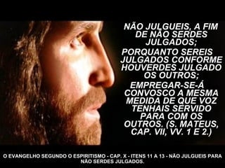 NÃO JULGUEIS, A FIM DE NÃO SERDES JULGADOS; PORQUANTO SEREIS JULGADOS CONFORME HOUVERDES JULGADO OS OUTROS; EMPREGAR-SE-Á CONVOSCO A MESMA MEDIDA DE QUE VOZ TENHAIS SERVIDO PARA COM OS OUTROS. (S. MATEUS, CAP. VII, VV. 1 E 2.) O EVANGELHO SEGUNDO O ESPIRITISMO - CAP. X - ITENS 11 A 13 - NÃO JULGUEIS PARA NÃO SERDES JULGADOS. 