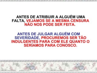 ANTES DE ATRIBUIR A ALGUÉM UMA FALTA,  VEJAMOS SE A MESMA CENSURA NÃO NOS PODE SER FEITA.   ANTES DE JULGAR ALGUÉM COM SEVERIDADE,  PROCUREMOS SER TÃO INDULGENTES PARA COM ELE QUANTO O SERÍAMOS PARA CONOSCO. 