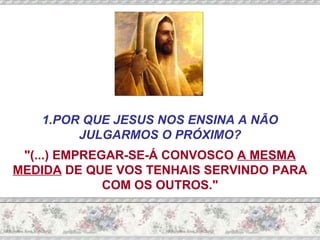 1.POR QUE JESUS NOS ENSINA A NÃO JULGARMOS O PRÓXIMO? "(...) EMPREGAR-SE-Á CONVOSCO  A MESMA MEDIDA  DE QUE VOS TENHAIS SERVINDO PARA COM OS OUTROS." 