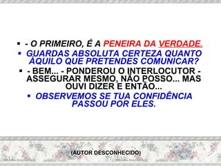 - O PRIMEIRO, É A  PENEIRA DA  VERDADE. GUARDAS ABSOLUTA CERTEZA QUANTO ÀQUILO QUE PRETENDES COMUNICAR? - BEM... - PONDEROU O INTERLOCUTOR - ASSEGURAR MESMO, NÃO POSSO... MAS OUVI DIZER E ENTÃO... OBSERVEMOS SE TUA CONFIDÊNCIA PASSOU POR ELES. (AUTOR DESCONHECIDO) 