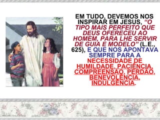 EM TUDO, DEVEMOS NOS INSPIRAR EM JESUS,  “O TIPO MAIS PERFEITO QUE DEUS OFERECEU AO HOMEM, PARA LHE SERVIR DE GUIA E MODELO”  (L.E., 625),  E QUE NOS APONTAVA SEMPRE PARA A  NECESSIDADE DE  HUMILDADE ,  PACIÊNCIA,   COMPREENSÃO ,  PERDÃO ,  BENEVOLÊNCIA ,  INDULGÊNCIA .  