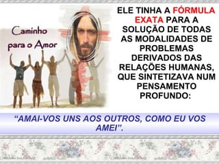 ELE TINHA A  FÓRMULA EXATA  PARA A SOLUÇÃO DE TODAS AS MODALIDADES DE PROBLEMAS DERIVADOS DAS RELAÇÕES HUMANAS, QUE SINTETIZAVA NUM PENSAMENTO PROFUNDO:  “ AMAI-VOS UNS AOS OUTROS, COMO EU VOS AMEI”. 