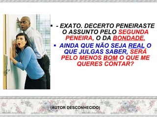 - EXATO. DECERTO PENEIRASTE O ASSUNTO PELO  SEGUNDA PENEIRA,  O DA  BONDADE. AINDA QUE NÃO SEJA  REAL  O QUE JULGAS SABER,  SERÁ PELO MENOS  BOM  O QUE ME QUERES CONTAR? (AUTOR DESCONHECIDO) 