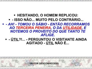 HESITANDO, O HOMEM REPLICOU: - ISSO NÃO... MUITO PELO CONTRÁRIO... - AH! - TOMOU O SÁBIO - ENTÃO RECORRAMOS AO  TERCEIRA PENEIRA , O DA  UTILIDADE , E NOTEMOS O PROVEITO DO QUE TANTO TE AFLIGE. -  ÚTIL ?!...   - PERGUNTOU O VISITANTE AINDA AGITADO -  ÚTIL  NÃO É... (AUTOR DESCONHECIDO) 