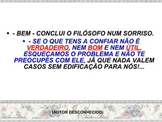 - BEM - CONCLUI O FILÓSOFO NUM SORRISO.  - SE O QUE TENS A CONFIAR NÃO É  VERDADEIRO , NEM  BOM  E NEM  ÚTIL ,  ESQUEÇAMOS O PROBLEMA E NÃO TE PREOCUPES COM ELE,  JÁ QUE NADA VALEM CASOS SEM EDIFICAÇÃO PARA NÓS!...   (AUTOR DESCONHECIDO) 