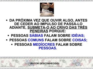 DA PRÓXIMA VEZ QUE OUVIR ALGO, ANTES DE CEDER AO IMPULSO DE PASSÁ-LO ADIANTE,  SUBMETA-O AO CRIVO DAS TRÊS PENEIRAS  PORQUE:  PESSOAS  SÁBIAS  FALAM SOBRE  IDÉIAS;   PESSOAS  COMUNS  FALAM SOBRE  COISAS;   PESSOAS  MEDÍOCRES  FALAM SOBRE  PESSOAS.  (AUTOR DESCONHECIDO) 