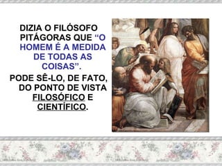DIZIA O FILÓSOFO PITÁGORAS QUE  “O HOMEM É A MEDIDA DE TODAS AS COISAS”.   PODE SÊ-LO, DE FATO, DO PONTO DE VISTA  FILOSÓFICO  E  CIENTÍFICO . 