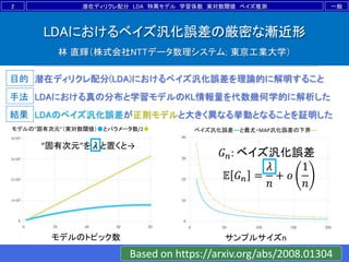 目的
手法
結果
LDAにおけるベイズ汎化誤差の厳密な漸近形
林 直輝（株式会社NTTデータ数理システム; 東京工業大学）
潜在ディリクレ配分(LDA)におけるベイズ汎化誤差を理論的に解明すること
LDAのベイズ汎化誤差が正則モデルと大きく異なる挙動となることを証明した
LDAにおける真の分布と学習モデルのKL情報量を代数幾何学的に解析した
2 一般潜在ディリクレ配分 LDA 特異モデル 学習係数 実対数閾値 ベイズ推測
モデルの”固有次元”（実対数閾値）●とパラメータ数/2◆
モデルのトピック数
ベイズ汎化誤差―と最尤・MAP汎化誤差の下界---
サンプルサイズn
𝐺 𝑛: ベイズ汎化誤差
𝔼 𝐺 𝑛 =
𝜆
𝑛
+ 𝑜
1
𝑛
Based on https://arxiv.org/abs/2008.01304
“固有次元”を 𝜆 と置くと→
 