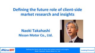 Deﬁning	the	future	role	of	client-side	market	research	and	insights	
Naoki	Takahashi,	Nissan	Motor	Co.,	Ltd.	
Looking Forward
	
	
Deﬁning	the	future	role	of	client-side	
market	research	and	insights	
Naoki	Takahashi	
Nissan	Motor	Co.,	Ltd.	
 