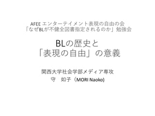 AFEE エンターテイメント表現の自由の会
「なぜBLが不健全図書指定されるのか」勉強会
BLの歴史と
「表現の自由」の意義
関西大学社会学部メディア専攻
守 如子（MORI Naoko)
 