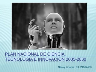 PLAN NACIONAL DE CIENCIA,
TECNOLOGIA E INNOVACION 2005-2030
Naoky Linares C.I. 24567403
 