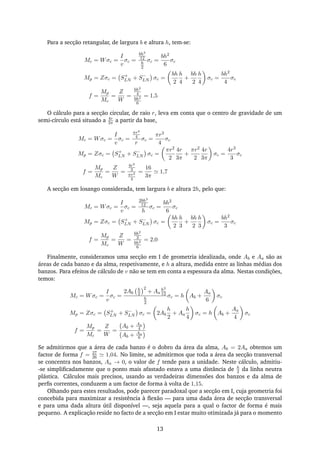 Para a secção retangular, de largura b e altura h, tem-se:
Mc = Wσc =
I
v
σc =
bh3
12
h
2
σc =
bh2
6
σc
Mp = Zσc = S+
LN + S−
LN σc =
bh
2
h
4
+
bh
2
h
4
σc =
bh2
4
σc
f =
Mp
Mc
=
Z
W
=
bh2
4
bh2
6
= 1,5
O cálculo para a secção circular, de raio r, leva em conta que o centro de gravidade de um
semi-círculo está situado a 4r
3π a partir da base,
Mc = Wσc =
I
v
σc =
πr4
4
r
σc =
πr3
4
σc
Mp = Zσc = S+
LN + S−
LN σc =
πr2
2
4r
3π
+
πr2
2
4r
3π
σc =
4r3
3
σc
f =
Mp
Mc
=
Z
W
=
4r3
3
πr3
4
=
16
3π
1,7
A secção em losango considerada, tem largura b e altura 2h, pelo que:
Mc = Wσc =
I
v
σc =
2bh3
12
h
σc =
bh2
6
σc
Mp = Zσc = S+
LN + S−
LN σc =
bh
2
h
3
+
bh
2
h
3
σc =
bh2
3
σc
f =
Mp
Mc
=
Z
W
=
bh2
3
bh2
6
= 2,0
Finalmente, consideramos uma secção em I de geometria idealizada, onde Ab e Aa são as
áreas de cada banzo e da alma, respetivamente, e h a altura, medida entre as linhas médias dos
banzos. Para efeitos de cálculo de v não se tem em conta a espessura da alma. Nestas condições,
temos:
Mc = Wσc =
I
v
σc =
2Ab
h
2
2
+ Aa
h2
12
h
2
σc = h Ab +
Aa
6
σc
Mp = Zσc = S+
LN + S−
LN σc = 2Ab
h
2
+ Aa
h
4
σc = h Ab +
Aa
4
σc
f =
Mp
Mc
=
Z
W
=
Ab + Aa
4
Ab + Aa
6
Se admitirmos que a área de cada banzo é o dobro da área da alma, Ab = 2Aa obtemos um
factor de forma f = 27
26 1,04. No limite, se admitirmos que toda a área da secção transversal
se concentra nos banzos, Aa → 0, o valor de f tende para a unidade. Neste cálculo, admitiu-
-se simpliﬁcadamente que o ponto mais afastado estava a uma distância de h
2 da linha neutra
plástica. Cálculos mais precisos, usando as verdadeiras dimensões dos banzos e da alma de
perﬁs correntes, conduzem a um factor de forma à volta de 1,15.
Olhando para estes resultados, pode parecer paradoxal que a secção em I, cuja geometria foi
concebida para maximizar a resistência à ﬂexão — para uma dada área de secção transversal
e para uma dada altura útil disponível —, seja aquela para a qual o factor de forma é mais
pequeno. A explicação reside no facto de a secção em I estar muito otimizada já para o momento
13
 
