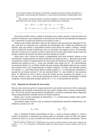 corta o banzo inferior. Novamente, recorrendo à equação do esforço normal, determina-se a
sua posição, caracterizada pela distância d, a qual estará forçosamente compreendida entre
0 e a.
Para calcular o momento plástico Mp basta multiplicar a resultante das zonas periféricas
pelo braço entre elas, já que a zona central não contribui para o momento.
Np = −5a2
σc = −σc 3a2
+ 2d × 5a ⇒ d = 0,2 a
Mp = 2 × 0,8 a × 5a × σc × 3a + 2 × 0,2a + 2 ×
0,8a
2
= 30,4 a3
σc
Esta técnica facilita muito a análise da interação entre esforço normal e momento ﬂetor em
secções bi-simétricas, mas é importante ter presente que este tipo de decomposição de diagramas
não é extensível a secções não simétricas em relação ao eixo x1.
Embora seja tentador identiﬁcar cada um dos esforços com uma parte do diagrama de ten-
sões, não deve ser esquecido que o princípio da sobreposição não é válido em problemas não
lineares, pelo que mesmo a equivalência estática entre blocos de tensão e esforços, conside-
rada na análise de secções bi-simétricas, deve ser encarada com alguma reserva. Por exemplo,
não deve ser dito que as tensões no bloco central são provocadas pelo esforço axial, já que tais
tensões resultam da atuação simultânea dos dois esforços na secção.4
Neste texto, com o intuito de manter a complexidade num nível aceitável, apenas se tem
considerado o comportamento de secções simétricas em relação ao eixo x2. Mas vale a pena abrir
um parêntese e referir o comportamento de uma secção não simétrica em relação ao eixo x2 mas
simétrica em relação ao eixo x1, como, por exemplo, uma secção em «C». Se a determinação
do momento plástico Mp em ﬂexão simples não põe qualquer diﬁculdade adicional, já o mesmo
não acontece com o seu comportamento em ﬂexão composta. De facto, não havendo simetria
em relação a x2, uma linha neutra plástica subida paralela a x1 é estaticamente equivalente à
atuação de um esforço normal N e de um momento ﬂetor M1, mas também de um momento
ﬂetor M2 diferente de zero (o bloco central de tensões provoca momento em relação a x2).
Ou seja, embora o eixo x1 seja um eixo principal de inércia, no domínio elastoplástico a ﬂexão
composta, caracterizada pela atuação apenas de N e M1, é necessariamente desviada.
2.2.6 Diagrama de interação de uma secção
Para ter uma visão mais geral do comportamento de uma secção transversal, é útil a construção
de diagramas de interação, mostrando numa curva qual a relação entre os esforços de plastiﬁca-
ção. No caso de secções com geometrias complicadas, a tarefa de construção desses diagramas
é mais adequadamente realizada através de calculo numérico.
Porém, para a secção retangular, de dimensões b × h, é relativamente simples obter analiti-
camente a curva de interação.
Em primeiro lugar, recorde-se que os esforços de plastiﬁcação (atuando isoladamente), cal-
culados na secção 2.2.4, são
Np = bhσc Mp =
bh2
4
σc
Seja c a distância da linha neutra plástica ao eixo x1, como se mostra na ﬁgura 11. Como a
secção é bi-simétrica, a resultante das tensões pode ser calculada a partir do bloco de tensões
central (de altura 2c), já que as tensões fora dessa zona central se anulam mutuamente. Tem-se
4
Não há, portanto, paralelo com o comportamento das secções em ﬂexão composta elástica onde o diagrama de
tensões σ = N
A
+ M
I
x2 corresponde à sobreposição simples dos efeitos devidos à atuação isolada de cada um dos
esforços.
17
 