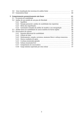 4.8 Uma visualização dos teoremas de análise limite . . . . . . . . . . . . . . . . . . 57
4.9 Comentários ﬁnais . . . . . . . . . . . . . . . . . . . . . . . . . . . . . . . . . . . 60
5 Comportamento geometricamente não linear 61
5.1 O conceito de estabilidade . . . . . . . . . . . . . . . . . . . . . . . . . . . . . . . 61
5.2 Análise de um modelo de um grau de liberdade . . . . . . . . . . . . . . . . . . . 62
5.2.1 Equilíbrio . . . . . . . . . . . . . . . . . . . . . . . . . . . . . . . . . . . . 63
5.2.2 Energia potencial e análise de estabilidade das trajetórias . . . . . . . . . 66
5.2.3 Efeito das imperfeições . . . . . . . . . . . . . . . . . . . . . . . . . . . . . 67
5.2.4 Conclusões retiradas da análise do modelo e sua extrapolação . . . . . . . 68
5.3 Análise linear de estabilidade de outros modelos de barras rígidas . . . . . . . . . 68
5.4 Encurvadura de colunas . . . . . . . . . . . . . . . . . . . . . . . . . . . . . . . . 70
5.4.1 Equação diferencial de estabilidade . . . . . . . . . . . . . . . . . . . . . . 70
5.4.2 Coluna de Euler . . . . . . . . . . . . . . . . . . . . . . . . . . . . . . . . 72
5.4.3 Deslocamento, rotação, curvatura, momento ﬂetor e esforço transverso . . 74
5.4.4 Outras condições de apoio . . . . . . . . . . . . . . . . . . . . . . . . . . . 74
5.4.5 A coluna encastrada-apoiada . . . . . . . . . . . . . . . . . . . . . . . . . 75
5.4.6 Coluna encastrada-livre . . . . . . . . . . . . . . . . . . . . . . . . . . . . 76
5.4.7 Comprimento de encurvadura . . . . . . . . . . . . . . . . . . . . . . . . . 77
5.4.8 Carga máxima suportada por uma coluna . . . . . . . . . . . . . . . . . . 77
2
 
