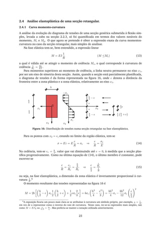 2.4 Análise elastoplástica de uma secção retangular.
2.4.1 Curva momento-curvatura
A análise da evolução do diagrama de tensões de uma secção genérica submetida à ﬂexão sim-
ples, levada a cabo na secção 2.2.3, só foi quantiﬁcada em termos dos valores notáveis do
momento, Mc e Mp. O que agora se pretende é obter a expressão exata da curva momentos-
curvatura no caso da secção retangular, mais simples de analisar.
Na fase elástica tem-se, bem entendido, a expressão linear
M = EI
1
R
(M ≤Mc) (13)
a qual é válida até se atingir o momento de cedência Mc, o qual corresponde à curvatura de
cedência 1
Rc
= Mc
EI .
Para momentos superiores ao momento de cedência, a linha neutra permanece no eixo x1,
por ser um eixo de simetria desta secção. Assim, quando a secção está parcialmente plastiﬁcada,
o diagrama de tensões é da forma representada na ﬁgura 16, onde e denota a distância da
fronteira entre a zona plástica e a zona elástica, relativamente ao eixo x1.
x1
x2
σc
−σc
e
e
h
2 − e
h
2 − e
h
2
h
2
G 2
3 e
1
2
h
2 + e
b
x2
x3
Figura 16: Distribuição de tensões numa secção retangular na fase elastoplástica.
Para os pontos com x2 = e, estando no limite da região elástica, tem-se
σ = Eε = E
e
R
= σc ⇒
e
R
=
σc
E
(14)
Na cedência, tem-se ec = h
2 , valor que vai diminuindo até e = 0, à medida que a secção plas-
tiﬁca progressivamente. Como na última equação de (14), o último membro é constante, pode
escrever-se
e
R
=
ec
Rc
=
h
2
Rc
⇒
e
h
2
=
1
Rc
1
R
(15)
ou seja, na fase elastoplástica, a dimensão da zona elástica é inversamente proporcional à cur-
vatura 1
R .6
O momento resultante das tensões representadas na ﬁgura 16 é
M = 2b
h
2
− e σc
1
2
h
2
+ e +
1
2
eσc
2
3
e = bσc
h2
4
−
e2
3
=
bh2
4
σc −
bh2
12
σc
e
h
2
2
6
A exposição ﬁcaria um pouco mais clara se se atribuísse à curvatura um símbolo próprio, por exemplo, χ = 1
R
,
em vez de a representar como o inverso do raio de curvatura. Nesse caso, ter-se-ia expressões mais simples, tais
como M = EIχ ou e
h/2
= χc
χ
. Mas preferiu-se manter a notação utilizada anteriormente.
23
 