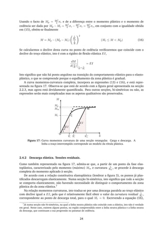 Usando o facto de Mp = bh2
4 σc e de a diferença entre o momento plástico e o momento de
cedência ser dada por Mp − Mc = bh2
4 σc − bh2
6 σc = bh2
12 σc, em conjunto com a igualdade obtida
em (15), obtém-se ﬁnalmente
M = Mp − (Mp − Mc)
1
Rc
1
R
2
(Mc ≤ M < Mp) (16)
Se calcularmos o declive desta curva no ponto de cedência veriﬁcaremos que coincide com o
declive do troço elástico, isto é com a rigidez de ﬂexão elástica EI,
dM
d( 1
R ) 1
R
= 1
Rc
= EI
Isto signiﬁca que não há ponto anguloso na transição do comportamento elástico para o elasto-
plástico, o que se compreende porque o espalhamento da zona plástica é gradual.
A curva momentos-curvatura completa, incorpora as expressões (13) e (16), e está repre-
sentada na ﬁgura 17. Observa-se que está de acordo com a ﬁgura geral apresentada na secção
2.2.3, mas agora está devidamente quantiﬁcada. Para outras secções, bi-simétricas ou não, as
expressões serão mais complicadas mas os aspetos qualitativos são preservados.
M
1
R
1
EI
Mp
Mm
Mc
1
Rm
1
Rr
1
Rc
1
EI
O
C
M
R
Figura 17: Curva momentos curvatura de uma secção retangular. Carga e descarga. A
linha a traço interrompido corresponde ao modelo da rótula plástica.
2.4.2 Descarga elástica. Tensões residuais.
Como também representado na ﬁgura 17, admita-se que, a partir de um ponto da fase elas-
toplástica, caracterizado pelo momento (máximo) Mm e curvatura 1
Rm
, se procede à descarga
completa do momento aplicado à secção.
De acordo com a relação constitutiva elastoplástica (lembrar a ﬁgura 3), os pontos já plas-
tiﬁcados descarregam elasticamente. Numa secção bi-simétrica, isto signiﬁca que toda a secção
se comporta elasticamente, não havendo necessidade de distinguir o comportamento da zona
plástica do da zona elástica.7
Na relação momentos curvaturas, isto traduz-se por uma descarga paralela ao troço elástico
com declive igual a EI, pelo que é relativamente fácil obter o valor da curvatura residual 1
Rr
,
correspondente ao ponto de descarga total, para o qual Mr = 0. Escrevendo a equação (16),
7
Já numa secção não bi-simétrica, na qual a linha neutra plástica não coincide com a elástica, isto não é verdade
em geral. Nesse caso, existem alguns pontos, na região compreendida entre a linha neutra plástica e a linha neutra
da descarga, que continuam a sua progressão no patamar de cedência.
24
 