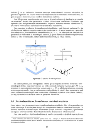 inﬁnito, 1
R → ∞. Sobretudo, interessa notar que esses valores da curvatura são ordens de
grandeza superiores aos valores observados em secções que se mantêm no domínio elástico, ou
para as quais o momento pouco excede o momento de cedência.
Esta diferença de magnitudes faz com que se dê um fenómeno de localização acentuada
de curvatura.8 Então, uma aproximação razoável é admitir que a deformada do eixo da viga
apresenta uma rotação relativa concentrada na secção de momento máximo, conservando-se,
em termos comparativos, essencialmente retilínea fora dessa secção.
Este conceito é geralmente designado por rótula plástica e está ilustrado na ﬁgura 19. Na
rótula plástica, podemos postular uma relação constitutiva M −θp, entre o momento e a rotação
relativa (plástica), a qual só admite rotações quando |M| = Mp. Em contrapartida, fora da rótula
plástica só se consideram as deformações elásticas, já que o efeito das deformações plásticas se
admite já estar contabilizado, embora de forma concentrada, na rótula plástica.
Mc
Mp
M
1
R
M
Mp
−Mp
θp
⇒
Mp Mp
θp
Figura 19: O conceito de rótula plástica.
Em termos práticos, isto corresponde a admitir que o diagrama momento-curvatura é apro-
ximado pela linha a traço interrompido que está desenhada na ﬁgura 17, onde, para M < Mp
se admite o comportamento elástico e apenas para M = Mp se admitem valores de curvatura
arbitrariamente grandes (que se traduzem na rotação plástica da rótula). Esta aproximação será
tanto melhor quanto mais próximos estiverem os valores dos momentos plástico e de cedência,
ou seja, quanto mais o factor de forma se aproximar da unidade.
2.6 Torção elastoplástica de secções com simetria de revolução
Neste texto, a atenção tem estado concentrada na ﬂexão elastoplástica. Mas vale a pena observar
que o mesmo tipo de análise pode ser aplicada à torção de secções com simetria de revolução. De
forma a evidenciar as semelhanças, mas também porque o assunto é importante, apresenta-se
de seguida uma breve análise da torsão elastoplástica de círculos ou tubos circulares.
Para estas secções, a distribuição elástica de tensões tangenciais τ devida à atuação de um
8
Este fenómeno será tanto mais evidente quanto maior seja a variação do diagrama de momentos ﬂetores na
vizinhança do momento máximo, sendo, portanto, mais pronunciado na presença de cargas concentradas do que na
de cargas distribuídas.
26
 