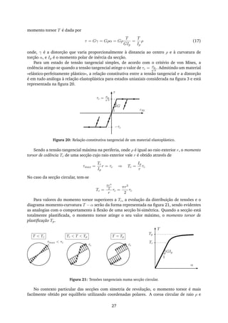 momento torsor T é dada por
τ = Gγ = Gρα = Gρ
T
GIp
=
T
Ip
ρ (17)
onde, γ é a distorção que varia proporcionalmente à distancia ao centro ρ e à curvatura de
torção α, e Ip é o momento polar de inércia da secção.
Para um estado de tensão tangencial simples, de acordo com o critério de von Mises, a
cedência atinge-se quando a tensão tangencial atinge o valor de τc = σc√
3
. Admitindo um material
«elástico-perfeitamente plástico», a relação constitutiva entre a tensão tangencial e a distorção
é em tudo análoga à relação elastoplástica para estados uniaxiais considerada na ﬁgura 3 e está
representada na ﬁgura 20.
τ
ε331
G
τc = σc√
3
−τc
Figura 20: Relação constitutiva tangencial de um material elastoplástico.
Sendo a tensão tangencial máxima na periferia, onde ρ é igual ao raio exterior r, o momento
torsor de cedência Tc de uma secção cujo raio exterior vale r é obtido através de
τmax =
Tc
Ip
r = τc ⇒ Tc =
Ip
r
τc
No caso da secção circular, tem-se
Tc =
πr4
2
r
τc =
πr3
2
τc
Para valores do momento torsor superiores a Tc, a evolução da distribuição de tensões e o
diagrama momento-curvatura T − α serão da forma representada na ﬁgura 21, sendo evidentes
as analogias com o comportamento à ﬂexão de uma secção bi-simétrica. Quando a secção está
totalmente plastiﬁcada, o momento torsor atinge o seu valor máximo, o momento torsor de
plastiﬁcação Tp.
T
α
1
GIp
Tp
Tcτmax < τc
τcτc
T < Tc Tc < T < Tp T = Tp
Figura 21: Tensões tangenciais numa secção circular.
No contexto particular das secções com simetria de revolução, o momento torsor é mais
facilmente obtido por equilíbrio utilizando coordenadas polares. A coroa circular de raio ρ e
27
 