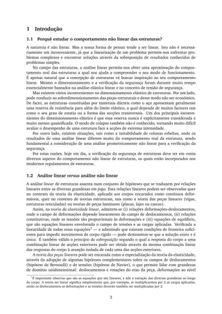 1 Introdução
1.1 Porquê estudar o comportamento não linear das estruturas?
A natureza é não linear. Mas a nossa forma de pensar tende a ser linear. Isto não é necessa-
riamente um inconveniente, já que a linearização de um problema permite-nos enfrentar pro-
blemas complexos e encontrar soluções através da sobreposição de resultados conhecidos de
problemas simples.
No campo das estruturas, a análise linear permite-nos obter uma aproximação do compor-
tamento real das estruturas a qual nos ajuda a compreender o seu modo de funcionamento.
É apenas natural que a concepção de estruturas vá buscar inspiração ao seu comportamento
linear. Mesmo o dimensionamento e a veriﬁcação da segurança foram durante muito tempo
essencialmente baseados na análise elástica linear e no conceito de tensão de segurança.
Mas existem vários inconvenientes no dimensionamento elástico de estruturas. Por um lado,
pode conduzir ao sobredimensionamento das peças estruturais e desse modo não ser económico.
De facto, as estruturas constituídas por materiais dúcteis como o aço apresentam geralmente
uma reserva de resistência para além do limite elástico, a qual depende de muitos factores tais
como o seu grau de estatia ou a forma das secções transversais. Um dos principais inconve-
nientes do dimensionamento elástico é que essa reserva nunca é explicitamente considerada e
muito menos quantiﬁcada. O modo de colapso também não é conhecido, tornando muito difícil
avaliar o desempenho de uma estrutura face a acções de extrema intensidade.
Por outro lado, existem situações, tais como a instabilidade de colunas esbeltas, onde os
resultados de uma análise linear diferem muito do comportamento real da estrutura, sendo
fundamental a consideração de uma análise geometricamente não linear para a veriﬁcação da
segurança.
Por estas razões, hoje em dia, a veriﬁcação da segurança de estruturas deve ter em conta
diversos aspetos do comportamento não linear de estruturas, os quais estão incorporados nos
modernos regulamentos de estruturas.
1.2 Análise linear versus análise não linear
A análise linear de estruturas assenta num conjunto de hipóteses que se traduzem por relações
lineares entre as diversas grandezas em jogo. Esta relações lineares podem ser observadas quer
no contexto da teoria da elasticidade, aplicada aos corpos encarados como contínuos defor-
máveis, quer no contexto de teorias estruturais, tais como a teoria das peças lineares (vigas,
estruturas reticuladas) ou teorias de peças laminares (placas, lajes ou cascas).
Assim, na teoria da elasticidade linear, admitem-se (i) relações deformações-deslocamentos,
onde o campo de deformações depende linearmente do campo de deslocamentos, (ii) relações
constitutivas, onde as tensões são proporcionais às deformações e (iii) equações de equilíbrio,
que são equações lineares envolvendo o campo de tensões e as cargas aplicadas. Veriﬁcada a
linearidade de todas estas equações1 — e admitindo que existam condições de fronteira suﬁci-
entes para impedir movimentos de corpo rígido — pode demonstrar-se que a solução existe e é
única. É também válido o princípio da sobreposição segundo o qual a resposta do corpo a uma
combinação linear de acções exteriores pode ser obtida através da mesma combinação linear
das respostas do corpo à atuação isolada de cada uma das acções exteriores.
A teoria das peças lineares pode ser encarada como a especialização da teoria da elasticidade,
através da adopção de algumas hipóteses complementares sobre os campos de deslocamentos
(hipótese de Bernoulli) e de tensões (hipótese de Navier), o que permite lidar com grandezas
de domínio unidimensional: deslocamentos e rotações do eixo da peça, deformações ao nível
1
É importante observar que são as equações que são lineares, e não a variação das diversas grandezas ao longo
do corpo. A teoria ser linear signiﬁca simplesmente que, por exemplo, se multiplicarmos por 2 as cargas aplicadas,
então os deslocamentos as deformações e as tensões deverão também ser multiplicadas por 2.
3
 