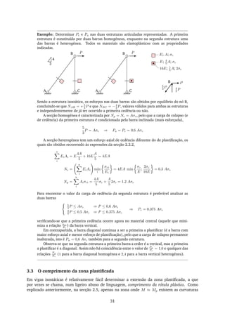 Exemplo: Determinar Pc e Pu nas duas estruturas articuladas representadas. A primeira
estrutura é constituída por duas barras homogéneas, enquanto na segunda estrutura uma
das barras é heterogénea. Todos os materiais são elastoplásticos com as propriedades
indicadas.
P E; A; σc
E; 4
5 A; σc
16E; 1
5 A; 2σc
P
P
4
3 PA
B
C A
B
C
5
3 P
B
3
4
Sendo a estrutura isostática, os esforços nas duas barras são obtidos por equilíbrio do nó B,
concluindo-se que NAB = +5
3 P e que NBC = −4
3 P, valores válidos para ambas as estruturas
e independentemente de já ter ocorrido a primeira cedência ou não.
A secção homogénea é caracterizada por Np = Nc = Aσc, pelo que a carga de colapso (e
de cedência) da primeira estrutura é condicionada pela barra inclinada (mais esforçada),
5
3
P = Aσc ⇒ Pu = Pc = 0,6 Aσc
A secção heterogénea tem um esforço axial de cedência diferente do de plastiﬁcação, os
quais são obtidos recorrendo às expressões da secção 2.2.2,
n
i
EiAi = E
4A
5
+ 16E
A
5
= 4EA
Nc =
n
i
EiAi min
i
σci
Ei
= 4EA min
σc
E
;
2σc
16E
= 0,5 Aσc
Np =
n
i
Aiσci =
4A
5
σc +
A
5
2σc = 1,2 Aσc
Para encontrar o valor da carga de cedência da segunda estrutura é preferível analisar as
duas barras
5
3 P ≤ Aσc ⇒ P ≤ 0,6 Aσc
4
3 P ≤ 0,5 Aσc ⇒ P ≤ 0,375 Aσc
⇒ Pc = 0,375 Aσc
veriﬁcando-se que a primeira cedência ocorre agora no material central (aquele que mini-
miza a relação σci
Ei
) da barra vertical.
Em contrapartida, a barra diagonal continua a ser a primeira a plastiﬁcar (é a barra com
maior esforço axial e menor esforço de plastiﬁcação), pelo que a carga de colapso permanece
inalterada, isto é Pu = 0,6 Aσc também para a segunda estrutura.
Observa-se que na segunda estrutura a primeira barra a ceder é a vertical, mas a primeira
a plastiﬁcar é a diagonal. Assim não há coincidência entre o valor de Pu
Pc
= 1,6 e qualquer das
relações
Np
Nc
(1 para a barra diagonal homogénea e 2,4 para a barra vertical heterogénea).
3.3 O comprimento da zona plastiﬁcada
Em vigas isostáticas é relativamente fácil determinar a extensão da zona plastiﬁcada, a que
por vezes se chama, num ligeiro abuso de linguagem, comprimento da rótula plástica. Como
explicado anteriormente, na secção 2.5, apenas na zona onde M ≈ Mp existem as curvaturas
31
 