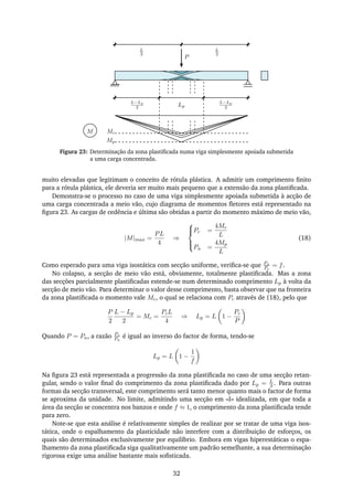 P
Mc
Mp
L−Lp
2 Lp
L−Lp
2
L
2
L
2
M
Figura 23: Determinação da zona plastiﬁcada numa viga simplesmente apoiada submetida
a uma carga concentrada.
muito elevadas que legitimam o conceito de rótula plástica. A admitir um comprimento ﬁnito
para a rótula plástica, ele deveria ser muito mais pequeno que a extensão da zona plastiﬁcada.
Demonstra-se o processo no caso de uma viga simplesmente apoiada submetida à acção de
uma carga concentrada a meio vão, cujo diagrama de momentos ﬂetores está representado na
ﬁgura 23. As cargas de cedência e última são obtidas a partir do momento máximo de meio vão,
|M|max =
PL
4
⇒



Pc =
4Mc
L
Pu =
4Mp
L
(18)
Como esperado para uma viga isostática com secção uniforme, veriﬁca-se que Pu
Pc
= f.
No colapso, a secção de meio vão está, obviamente, totalmente plastiﬁcada. Mas a zona
das secções parcialmente plastiﬁcadas estende-se num determinado comprimento Lp à volta da
secção de meio vão. Para determinar o valor desse comprimento, basta observar que na fronteira
da zona plastiﬁcada o momento vale Mc, o qual se relaciona com Pc através de (18), pelo que
P
2
L − Lp
2
= Mc =
PcL
4
⇒ Lp = L 1 −
Pc
P
Quando P = Pu, a razão Pc
Pu
é igual ao inverso do factor de forma, tendo-se
Lp = L 1 −
1
f
Na ﬁgura 23 está representada a progressão da zona plastiﬁcada no caso de uma secção retan-
gular, sendo o valor ﬁnal do comprimento da zona plastiﬁcada dado por Lp = L
3 . Para outras
formas da secção transversal, este comprimento será tanto menor quanto mais o factor de forma
se aproxima da unidade. No limite, admitindo uma secção em «I» idealizada, em que toda a
área da secção se concentra nos banzos e onde f ≈ 1, o comprimento da zona plastiﬁcada tende
para zero.
Note-se que esta análise é relativamente simples de realizar por se tratar de uma viga isos-
tática, onde o espalhamento da plasticidade não interfere com a distribuição de esforços, os
quais são determinados exclusivamente por equilíbrio. Embora em vigas hiperestáticas o espa-
lhamento da zona plastiﬁcada siga qualitativamente um padrão semelhante, a sua determinação
rigorosa exige uma análise bastante mais soﬁsticada.
32
 