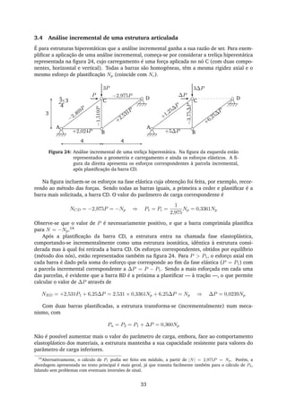 3.4 Análise incremental de uma estrutura articulada
É para estruturas hiperestáticas que a análise incremental ganha a sua razão de ser. Para exem-
pliﬁcar a aplicação de uma análise incremental, começa-se por considerar a treliça hiperestática
representada na ﬁgura 24, cujo carregamento é uma força aplicada no nó C (com duas compo-
nentes, horizontal e vertical). Todas a barras são homogéneas, têm a mesma rigidez axial e o
mesmo esforço de plastiﬁcação Np (coincide com Nc).
A
B
C3
4
P
3P
D
−2,469P
−2,975P
+2,531P
+2,024P
−1,519P
A
B
C
∆P
3∆P
D
+1,25∆
P
+6,25∆
P
+5∆P
−3,75∆P
4 4
3
5
Figura 24: Análise incremental de uma treliça hiperestática. Na ﬁgura da esquerda estão
representados a geometria e carregamento e ainda os esforços elásticos. A ﬁ-
gura da direita apresenta os esforços correspondentes à parcela incremental,
após plastiﬁcação da barra CD.
Na ﬁgura incluem-se os esforços na fase elástica cuja obtenção foi feita, por exemplo, recor-
rendo ao método das forças. Sendo todas as barras iguais, a primeira a ceder e plastiﬁcar é a
barra mais solicitada, a barra CD. O valor do parâmetro de carga correspondente é
NCD = −2,975P = −Np ⇒ P1 = Pc =
1
2,975
Np = 0,3361Np
Observe-se que o valor de P é necessariamente positivo, e que a barra comprimida plastiﬁca
para N = −Np.14
Após a plastiﬁcação da barra CD, a estrutura entra na chamada fase elastoplástica,
comportando-se incrementalmente como uma estrutura isostática, idêntica à estrutura consi-
derada mas à qual foi retirada a barra CD. Os esforços correspondentes, obtidos por equilíbrio
(método dos nós), estão representados também na ﬁgura 24. Para P > P1, o esforço axial em
cada barra é dado pela soma do esforço que corresponde ao ﬁm da fase elástica (P = P1) com
a parcela incremental correspondente a ∆P = P − P1. Sendo a mais esforçada em cada uma
das parcelas, é evidente que a barra BD é a próxima a plastiﬁcar — à tração —, o que permite
calcular o valor de ∆P através de
NBD = +2,531P1 + 6,25∆P = 2,531 × 0,3361Np + 6,25∆P = Np ⇒ ∆P = 0,0239Np
Com duas barras plastiﬁcadas, a estrutura transforma-se (incrementalmente) num meca-
nismo, com
Pu = P2 = P1 + ∆P = 0,360Np
Não é possível aumentar mais o valor do parâmetro de carga, embora, face ao comportamento
elastoplástico dos materiais, a estrutura mantenha a sua capacidade resistente para valores do
parâmetro de carga inferiores.
14
Alternativamente, o cálculo de P1 podia ser feito em módulo, a partir de |N| = 2,975P = Np. Porém, a
abordagem apresentada no texto principal é mais geral, já que transita facilmente também para o cálculo de P2,
lidando sem problemas com eventuais inversões de sinal.
33
 