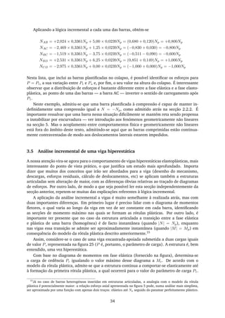 Aplicando a lógica incremental a cada uma das barras, obtém-se
NAB = +2,024 × 0,3361Np + 5,00 × 0,0239Np = (0,680 + 0,120)Np = +0,800Np
NAC = −2,469 × 0,3361Np + 1,25 × 0,0239Np = (−0,830 + 0,030) = −0,800Np
NBC = −1,519 × 0,3361Np − 3,75 × 0,0239Np = (−0,511 − 0,090) = −0,600Np
NBD = +2,531 × 0,3361Np + 6,25 × 0,0239Np = (0,851 + 0,149)Np = +1,000Np
NCD = −2,975 × 0,3361Np + 0,00 × 0,0239Np = (−1,000 + 0,000)Np = −1,000Np
Nesta lista, que inclui as barras plastiﬁcadas no colapso, é possível identiﬁcar os esforços para
P = P1, a sua variação entre P1 e Pu e, por ﬁm, o seu valor na altura do colapso. É interessante
observar que a distribuição de esforços é bastante diferente entre a fase elástica e a fase elasto-
plástica, ao ponto de uma das barras — a barra AC — inverter o sentido de carregamento após
P1.
Neste exemplo, admitiu-se que uma barra plastiﬁcada à compressão é capaz de manter in-
deﬁnidamente uma compressão igual a N = −Np, como admitido atrás na secção 2.2.2. É
importante ressalvar que uma barra nessa situação diﬁcilmente se mantém reta sendo propensa
a instabilizar por encurvadura — ver introdução aos fenómenos geometricamente não lineares
na secção 5. Mas o acoplamento entre comportamentos física e geometricamente não lineares
está fora do âmbito deste texto, admitindo-se aqui que as barras comprimidas estão continua-
mente contraventadas de modo aos deslocamentos laterais estarem impedidos.
3.5 Análise incremental de uma viga hiperestática
A nossa atenção vira-se agora para o comportamento de vigas hiperestáticas elastoplásticas, mais
interessante do ponto de vista prático, o que justiﬁca um estudo mais aprofundado. Importa
dizer que muitos dos conceitos que irão ser abordados para a viga (desenho do mecanismo,
descargas, esforços residuais, cálculo de deslocamentos, etc) se aplicam também a estruturas
articuladas sem alteração de maior, com as diferenças óbvias relativas ao traçado de diagramas
de esforços. Por outro lado, de modo a que seja possível ler esta secção independentemente da
secção anterior, repetem-se muitas das explicações referentes à lógica incremental.
A aplicação da análise incremental a vigas é muito semelhante à realizada atrás, mas com
duas importantes diferenças. Em primeiro lugar é preciso lidar com o diagrama de momentos
ﬂetores, o qual varia ao longo da viga em vez de ser constante em cada barra, identiﬁcando
as secções de momento máximo nas quais se formam as rótulas plásticas. Por outro lado, é
importante ter presente que no caso da estrutura articulada a transição entre a fase elástica
e plástica de uma barra (homogénea) é de facto instantânea (quando |N| = Np), enquanto
nas vigas essa transição se admite ser aproximadamente instantânea (quando |M| = Mp) em
consequência do modelo da rótula plástica descrito anteriormente.15
Assim, considere-se o caso de uma viga encastrada-apoiada submetida a duas cargas iguais
de valor P, representada na ﬁgura 25 (P é, portanto, o parâmetro de carga). A estrutura é, bem
entendido, uma vez hiperestática.
Com base no diagrama de momentos em fase elástica (fornecido na ﬁgura), determina-se
a carga de cedência Pc igualando o valor máximo desse diagrama a Mc. De acordo com o
modelo da rótula plástica, admite-se que a estrutura continua a comportar-se elasticamente até
à formação da primeira rótula plástica, a qual ocorrerá para o valor do parâmetro de carga P1.
15
Já no caso de barras heterogéneas inseridas em estruturas articuladas, a analogia com o modelo da rótula
plástica é potencialmente maior: a relação esforço axial apresentada na ﬁgura 5 pode, numa análise mais simplista,
ser aproximada por uma função com apenas dois troços: elástico até Np seguido do patamar perfeitamente plástico.
34
 