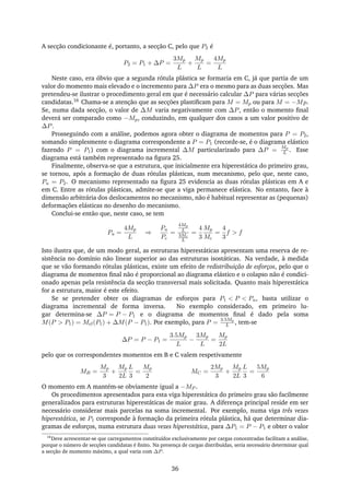 A secção condicionante é, portanto, a secção C, pelo que P2 é
P2 = P1 + ∆P =
3Mp
L
+
Mp
L
=
4Mp
L
Neste caso, era óbvio que a segunda rótula plástica se formaria em C, já que partia de um
valor do momento mais elevado e o incremento para ∆P era o mesmo para as duas secções. Mas
pretendeu-se ilustrar o procedimento geral em que é necessário calcular ∆P para várias secções
candidatas.16 Chama-se a atenção que as secções plastiﬁcam para M = Mp ou para M = −Mp.
Se, numa dada secção, o valor de ∆M varia negativamente com ∆P, então o momento ﬁnal
deverá ser comparado como −Mp, conduzindo, em qualquer dos casos a um valor positivo de
∆P.
Prosseguindo com a análise, podemos agora obter o diagrama de momentos para P = P2,
somando simplesmente o diagrama correspondente a P = P1 (recorde-se, é o diagrama elástico
fazendo P = P1) com o diagrama incremental ∆M particularizado para ∆P =
Mp
L . Esse
diagrama está também representado na ﬁgura 25.
Finalmente, observa-se que a estrutura, que inicialmente era hiperestática do primeiro grau,
se tornou, após a formação de duas rótulas plásticas, num mecanismo, pelo que, neste caso,
Pu = P2. O mecanismo representado na ﬁgura 25 evidencia as duas rótulas plásticas em A e
em C. Entre as rótulas plásticas, admite-se que a viga permanece elástica. No entanto, face à
dimensão arbitrária dos deslocamentos no mecanismo, não é habitual representar as (pequenas)
deformações elásticas no desenho do mecanismo.
Conclui-se então que, neste caso, se tem
Pu =
4Mp
L
⇒
Pu
Pc
=
4Mp
L
3Mc
L
=
4
3
Mp
Mc
=
4
3
f > f
Isto ilustra que, de um modo geral, as estruturas hiperestáticas apresentam uma reserva de re-
sistência no domínio não linear superior ao das estruturas isostáticas. Na verdade, à medida
que se vão formando rótulas plásticas, existe um efeito de redistribuição de esforços, pelo que o
diagrama de momentos ﬁnal não é proporcional ao diagrama elástico e o colapso não é condici-
onado apenas pela resistência da secção transversal mais solicitada. Quanto mais hiperestática
for a estrutura, maior é este efeito.
Se se pretender obter os diagramas de esforços para P1 < P < Pu, basta utilizar o
diagrama incremental de forma inversa. No exemplo considerado, em primeiro lu-
gar determina-se ∆P = P − P1 e o diagrama de momentos ﬁnal é dado pela soma
M(P > P1) = Mel(P1) + ∆M(P − P1). Por exemplo, para P =
3.5Mp
L , tem-se
∆P = P − P1 =
3.5Mp
L
−
3Mp
L
=
Mp
2L
pelo que os correspondentes momentos em B e C valem respetivamente
MB =
Mp
3
+
Mp
2L
L
3
=
Mp
2
MC =
2Mp
3
+
Mp
2L
L
3
=
5Mp
6
O momento em A mantém-se obviamente igual a −MP .
Os procedimentos apresentados para esta viga hiperestática do primeiro grau são facilmente
generalizados para estruturas hiperestáticas de maior grau. A diferença principal reside em ser
necessário considerar mais parcelas na soma incremental. Por exemplo, numa viga três vezes
hiperestática, se P1 corresponde à formação da primeira rótula plástica, há que determinar dia-
gramas de esforços, numa estrutura duas vezes hiperestática, para ∆P1 = P − P1 e obter o valor
16
Deve acrescentar-se que carregamentos constituídos exclusivamente por cargas concentradas facilitam a análise,
porque o número de secções candidatas é ﬁnito. Na presença de cargas distribuídas, seria necessário determinar qual
a secção de momento máximo, a qual varia com ∆P.
36
 