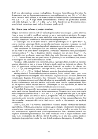 de P2 para a formação da segunda rótula plástica. O processo é repetido para determinar P3,
desta vez com base nos diagramas duma estrutura uma vez hiperestática, para ∆P2 = P−P1. For-
mada a terceira rótula plástica, a estrutura torna-se ﬁnalmente isostática (incrementalmente),
para ∆P3 = P − P3. A carga última, correspondendo à formação da quarta rótula plástica,
será então dada por Pu = P4 = P1 + ∆P1 + ∆P2 + ∆P3. Ressalve-se que fenómenos como a
ocorrência de mecanismos locais podem alterar este quadro geral.
3.6 Descargas e esforços e reações residuais
A lógica incremental também pode ser aplicada para analisar as descargas. A única diferença
é que se torna necessário considerar parcelas em que o incremento do parâmetro de carga é
negativo. Analogamente ao que se passa ao nível do ponto material ou da secção transversal, as
descargas da estrutura processam-se habitualmente em regime elástico.
Se a descarga é feita de um ponto anterior à primeira plastiﬁcação, isto é, a partir de P < P1,
a carga elástica e a descarga elástica são parcelas simétricas e a estrutura recupera a sua conﬁ-
guração inicial, sendo o valor dos esforços ﬁnais identicamente nulos em toda a estrutura.
Mais interessante é a descarga total de uma estrutura a partir de um valor P = Pm > P1,
isto é a partir de um ponto da fase elastoplástica. Neste caso, é necessário somar, aos diagramas
correspondentes a P = Pm, os diagramas elásticos calculados para um valor de ∆P = −Pm.
Isto signiﬁca que, geralmente, a descarga elástica é de maior dimensão que a carga elástica até
P = P1. Deve ser feito o teste ao aparecimento de plastiﬁcações em sentido contrário, embora
na maior parte dos casos tal fenómeno não ocorra.
Continue, então, a analisar-se o comportamento da viga hiperestática considerada na secção
anterior, admitindo-se que se procede à descarga total a partir da iminência do colapso. Na
ﬁgura 26, mostram-se os diagramas de momentos ﬂetores (i) na iminência do colapso, para
P = Pu =
4Mp
L , (ii) correspondente à descarga elástica, isto é, o diagrama elástico calculado
para ∆P = −Pu = −
4Mp
L , e (iii) ﬁnal, dado pela soma dos dois primeiros diagramas.
O diagrama ﬁnal, denominado diagrama de momentos ﬂetores residual, mostra que a estru-
tura, completamente descarregada, ainda está sujeita a esforços residuais não nulos. Observe-se,
contudo, que o diagrama de momentos ﬁnal é linear, não variando de declive nas secções B e C,
o que é perfeitamente compreensível atendendo a que a carga ﬁnal é nula. No entanto, apesar
de não existirem cargas aplicadas, existem reações não nulas, também representadas na ﬁgura
26, em equilíbrio com os esforços residuais. Estas reações são auto-equilibradas, no sentido em
que equilibram cargas nulas, e são denominadas de reações residuais.
É mais fácil de compreender a resposta da estrutura se nos concentrarmos na história da pri-
meira rótula plástica, formada na secção de encastramento. Nessa secção ocorreu uma rotação
plástica negativa (pois tinha-se M = −Mp) para P > P1, o que permite dizer que, se, de alguma
forma, o apoio direito fosse retirado no ﬁnal, a viga ﬁcaria reta, mas inclinada para baixo. Na
presença do apoio, a reacção residual tem que ser para cima, e a viga, na sua conﬁguração ﬁnal
(descarregada), encontra-se deformada elasticamente, no vão, e plasticamente, na secção de
encastramento.
Note-se, aliás, que só é possível a existência de reações e esforços residuais em estruturas
hiperestáticas. De facto, uma estrutura isostática é, por deﬁnição, estaticamente determinada e
na ausência de carregamento, tanto as reações como os esforços só podem ser nulos. Por outro
lado, numa estrutura hiperestática do primeiro grau como esta, basta conhecer o valor de uma
reação ou de um esforço numa secção para poder reconstruir todas as reações residuais e poder
traçar todos os diagramas de esforços. No ﬁm de contas, isso é uma consequência direta do
signiﬁcado do grau de hiperestatia: é o grau de indeterminação das equações de equilíbrio.
37
 