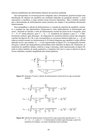 esforços equilibrados nas deformações elásticas da estrutura analisada.
Em contrapartida, se a estrutura já tiver colapsado, não é, obviamente, possível arranjar uma
distribuição de esforços em equilíbrio nas condições indicadas no parágrafo anterior — seria
equivalente a equilibrar a carga unitária numa estrutura hipostática. Mas é também verdade
que a determinação de deslocamentos numa estrutura em colapso é um problema obviamente
indeterminado.
Para exempliﬁcar o cálculo de deslocamentos e o traçado da trajetória de equilíbrio, retoma-
se o exemplo da viga hiperestática (desprezam-se como habitualmente as deformações por
corte). Pretende-se calcular o valor do deslocamento vertical do ponto B em 3 situações: para
P = P1 (1a rótula plástica), para P = P2 = Pu (iminência do colapso) e para P = 0 (des-
locamento residual, após descarga). Os diagramas de momentos ﬂetores nestas três situações
constam das ﬁguras 25 e 26, a que correspondem as curvaturas elásticas dadas por 1
R = M
EI em
todas as secções excepto no encastramento A. O (único) diagrama que equilibra a carga unitária
aplicada em B e que satisfaz MA = 0 está representado na ﬁgura 27 e as integrações necessá-
rias para o cálculo dos deslocamentos pretendidos estão indicadas na ﬁgura 28. Finalmente, as
trajetórias de equilíbrio obtidas, relativas á carga e descarga, estão representadas na ﬁgura 29,
onde se indica também, de modo qualitativo, a trajetória real, isto é, a que se obteria se não se
tivesse admitido o modelo simpliﬁcado das rótulas plásticas.
= 0
2
3
1
3
¯1
2L
9M +
A
B C
D
Figura 27: Diagrama M para o cálculo do deslocamento vertical de B na viga encastrada-
apoiada.
2L
9
L
9
Mp
3
2Mp
3
−Mp
δB1 = 1
EI = 5
162
MpL2
EI
2L
9
L
9
2Mp
3 Mp
−Mp
δB2 = 1
EI = 10
162
MpL2
EI
2L
9
L
9
2Mp
9
δBr = 1
EI = 5
243
MpL2
EI = 3.333
162
MpL2
EIMp
3
Mp
9
Figura 28: Cálculo do deslocamento vertical de B na viga encastrada-apoiada para P = P1,
P = P2 = Pu e para P = 0 (deslocamento residual após descarga a partir da
iminência do colapso). As contas detalhadas foram omitidas.
39
 