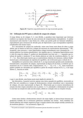 P
P1 =
3Mp
L
δBr
Pu = P2 =
4Mp
L
Pc = 3Mc
L
modelo da rótula plástica
real
δB2δB1 δB
descarga
Figura 29: Trajetória carga-deslocamento da viga encastrada-apoiada.
3.8 Utilização do PTV para o cálculo de cargas de colapso
A carga última ou de colapso Pu é, sem dúvida, a grandeza mais importante que interessa
conhecer na resposta não linear de uma estrutura de comportamento elastoplástico. A análise
incremental atrás descrita é uma forma de a obter, que porém pode ser bastante trabalhosa,
especialmente para estruturas de elevado grau de hiperestatia a que correspondem trajetórias
complicadas com muitos troços.
Se o mecanismo de colapso for conhecido, existe uma forma mais direta de obter a carga
última, que se baseia no facto de o colapso da estrutura ser estaticamente determinado.17 Efe-
tivamente, uma estrutura n vezes hiperestática colapsa normalmente com a formação de n + 1
rótulas plásticas (ou tirantes plastiﬁcados). Isto signiﬁca que as n incógnitas hiperestáticas mais
o valor da carga de colapso Pu podem ser determinadas com base nas n + 1 equações que re-
sultam de igualar o momento M nas rótulas plásticas ao valor da resistência plástica Mp (ou
N = Np). Esta observação mostra que as características elásticas da estrutura, embora funda-
mentais para a determinação da trajetória de equilíbrio, são irrelevantes para o cálculo de Pu.
Exempliﬁca-se o processo com o cálculo de Pu na viga encastrada-apoiada atrás considerada.
Considerando o mecanismo de colapso, representado na ﬁgura 25 em baixo, é evidente que os
momentos em A e C devem valer, respetivamente, MA = −Mp e MC = Mp. Estes momentos
podem também ser calculados por equilíbrio a partir da reacção vertical em D, VD, e da carga
última Pu. Escreve-se então
MA = −Mp
MC = Mp
⇒
VDL − P L
3 − P 2L
3 = −Mp
VD
L
3 = Mp
⇒
VD =
3Mp
L
Pu =
4Mp
L
(19)
o que é, sem dúvida, uma forma muito mais rápida de calcular Pu.
Em alternativa, é possível escrever apenas uma única equação de equilíbrio, recorrendo ao
PTV. Para tal, considera-se o campo de deslocamentos virtuais coincidente com o mecanismo
de colapso, tal como representado na ﬁgura 30. Observando que os centros instantâneos de
rotação dos dois corpos coincidem com os pontos A e D, calculando o deslocamento do ponto
C com base na rotação de cada um dos corpos, obtém-se a relação entre as rotações virtuais,
δrCy = δθ1
2L
3
= δθ2
L
3
⇒ δθ2 = 2δθ1
Como entre rótulas o deslocamento virtual é de corpo rígido, as únicas forças internas que
produzem trabalho são os momentos (plásticos) instalados nas rótulas. Estes trabalhos nas
rótulas plásticas são sempre negativos já que a rotação relativa tem sempre sentido contrário ao
do momento plástico — ver novamente a ﬁgura 19.
17
Ter porém em atenção o caso especial dos mecanismos parciais discutidos na secção 3.9.
40
 