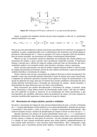 δθ1 = δθ δθ2 = 2δθ
L
3 δθ
2L
3 δθ
A
B
C
3δθ
Pu Pu
D
Figura 30: Utilização do PTV para o cálculo de Pu na viga encastrada-apoiada.
Assim, a equação dos trabalhos virtuais tem por única incógnita o valor de Pu, permitindo
calcular facilmente o seu valor:
δWext + δWint = 0 ⇒ Pu
L
3
δθ + Pu
2L
3
δθ − Mpδθ − Mp3δθ = 0 ∀δθ ⇒ Pu =
4Mp
L
(20)
Note-se que este procedimento é apenas uma forma mais eﬁciente de condensar as equações de
equilíbrio, as quais, complementadas com o conhecimento dos momentos nas rótulas plásticas,
permitem a determinação de Pu. Tanto as equações (19) como as equações (20) são manifesta-
ções do mesmo princípio: um mecanismo de colapso é estaticamente determinado.
Observe-se que os resultados anteriores dependem da localização das rótulas plásticas no
mecanismo de colapso, o qual, contudo, não é geralmente conhecido à partida. É importante
chamar a atenção que o cálculo da carga de colapso tendo por base um mecanismo que não o
verdadeiro conduz a um resultado errado, mais elevado e, portanto, contra a segurança.
Assim, tal como apresentado, este tipo de análise é apenas útil para veriﬁcar o valor da carga
de colapso determinada previamente através de uma análise incremental, a qual terá permitido
também identiﬁcar o mecanismo de colapso.
Porém, existem casos em que o mecanismo de colapso é óbvio por só haver um plausível. Por
exemplo, numa viga encastrada-apoiada submetida à acção de apenas uma carga concentrada,
o diagrama de momentos apresenta extremos locais apenas na secção de encastramento e na
secção de aplicação da carga, pelo que só existem duas secções candidatas à formação das duas
rótulas plásticas necessárias para a formação do mecanismo de colapso. Nestas situações, a
determinação da carga última por esta via é fácil e sem problemas.
Resta acrescentar que mesmo desconhecendo o mecanismo de colapso, é possível, ainda
assim, determinar a carga última através da denominada análise limite. Este tipo da análise,
que será explicado na secção 4, baseia-se (i) na consideração de vários mecanismos, a que
correspondem, por equilíbrio, diferentes valores do parâmetro de carga e (ii) num conjunto de
teoremas estabelecendo majorantes e minorantes da carga de colapso.
3.9 Mecanismos de colapso globais, parciais e múltiplos
Em geral, o mecanismo de colapso de uma estrutura hiperestática de grau n envolve a formação
de n+1 secções plastiﬁcadas (rótulas plásticas e/ou tirantes plastiﬁcados). Quando isto acontece
o mecanismo é dito global e, como se viu atrás, o colapso é estaticamente determinado. Mas
existem situações em que o número de plastiﬁcações no colapso é menor ou maior do que n +1.
Quando apresenta um número de secções plastiﬁcadas menor que n + 1, o mecanismo é
classiﬁcado como parcial. Esta designação justiﬁca-se porque muitas vezes o mecanismo parcial
envolve apenas o colapso de uma parte da estrutura. Um dos exemplos mais representativos
é o colapso de uma consola envolvendo apenas uma rótula plástica, independentemente de
essa consola poder pertencer a uma estrutura muito hiperestática. Mas a designação é algo
enganadora, pois o mecanismo parcial pode implicar o movimento de toda a estrutura. Em
41
 