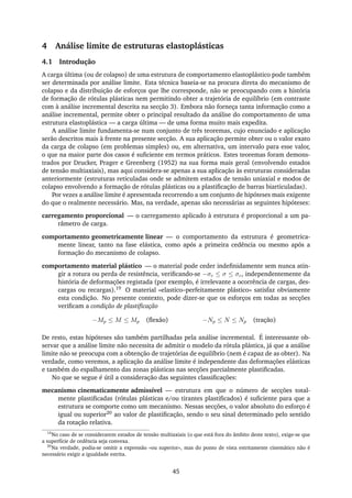 4 Análise limite de estruturas elastoplásticas
4.1 Introdução
A carga última (ou de colapso) de uma estrutura de comportamento elastoplástico pode também
ser determinada por análise limite. Esta técnica baseia-se na procura direta do mecanismo de
colapso e da distribuição de esforços que lhe corresponde, não se preocupando com a história
de formação de rótulas plásticas nem permitindo obter a trajetória de equilíbrio (em contraste
com à análise incremental descrita na secção 3). Embora não forneça tanta informação como a
análise incremental, permite obter o principal resultado da análise do comportamento de uma
estrutura elastoplástica — a carga última — de uma forma muito mais expedita.
A análise limite fundamenta-se num conjunto de três teoremas, cujo enunciado e aplicação
serão descritos mais à frente na presente secção. A sua aplicação permite obter ou o valor exato
da carga de colapso (em problemas simples) ou, em alternativa, um intervalo para esse valor,
o que na maior parte dos casos é suﬁciente em termos práticos. Estes teoremas foram demons-
trados por Drucker, Prager e Greenberg (1952) na sua forma mais geral (envolvendo estados
de tensão multiaxiais), mas aqui considera-se apenas a sua aplicação às estruturas consideradas
anteriormente (estruturas reticuladas onde se admitem estados de tensão uniaxial e modos de
colapso envolvendo a formação de rótulas plásticas ou a plastiﬁcação de barras biarticuladas).
Por vezes a análise limite é apresentada recorrendo a um conjunto de hipóteses mais exigente
do que o realmente necessário. Mas, na verdade, apenas são necessárias as seguintes hipóteses:
carregamento proporcional — o carregamento aplicado à estrutura é proporcional a um pa-
râmetro de carga.
comportamento geometricamente linear — o comportamento da estrutura é geometrica-
mente linear, tanto na fase elástica, como após a primeira cedência ou mesmo após a
formação do mecanismo de colapso.
comportamento material plástico — o material pode ceder indeﬁnidamente sem nunca atin-
gir a rotura ou perda de resistência, veriﬁcando-se −σc ≤ σ ≤ σc, independentemente da
história de deformações registada (por exemplo, é irrelevante a ocorrência de cargas, des-
cargas ou recargas).19 O material «elastico–perfeitamente plástico» satisfaz obviamente
esta condição. No presente contexto, pode dizer-se que os esforços em todas as secções
veriﬁcam a condição de plastiﬁcação
−Mp ≤ M ≤ Mp (ﬂexão) −Np ≤ N ≤ Np (tração)
De resto, estas hipóteses são também partilhadas pela análise incremental. É interessante ob-
servar que a análise limite não necessita de admitir o modelo da rótula plástica, já que a análise
limite não se preocupa com a obtenção de trajetórias de equilíbrio (nem é capaz de as obter). Na
verdade, como veremos, a aplicação da análise limite é independente das deformações elásticas
e também do espalhamento das zonas plásticas nas secções parcialmente plastiﬁcadas.
No que se segue é útil a consideração das seguintes classiﬁcações:
mecanismo cinematicamente admissível — estrutura em que o número de secções total-
mente plastiﬁcadas (rótulas plásticas e/ou tirantes plastiﬁcados) é suﬁciente para que a
estrutura se comporte como um mecanismo. Nessas secções, o valor absoluto do esforço é
igual ou superior20 ao valor de plastiﬁcação, sendo o seu sinal determinado pelo sentido
da rotação relativa.
19
No caso de se considerarem estados de tensão multiaxiais (o que está fora do âmbito deste texto), exige-se que
a superfície de cedência seja convexa.
20
Na verdade, podia-se omitir a expressão «ou superior», mas do ponto de vista estritamente cinemático não é
necessário exigir a igualdade estrita.
45
 