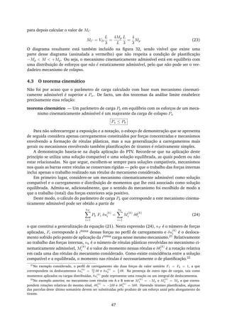 para depois calcular o valor de MC
MC = VD
L
3
=
4Mp
L
L
3
=
4
3
Mp (23)
O diagrama resultante está também incluído na ﬁgura 32, sendo visível que existe uma
parte desse diagrama (assinalada a vermelho) que não respeita a condição de plastiﬁcação
−Mp < M < +Mp. Ou seja, o mecanismo cinematicamente admissível está em equilíbrio com
uma distribuição de esforços que não é estaticamente admissível, pelo que não pode ser o ver-
dadeiro mecanismo de colapso.
4.3 O teorema cinemático
Não foi por acaso que o parâmetro de carga calculado com base num mecanismo cinemati-
camente admissível é superior a Pu. De facto, um dos teoremas da análise limite estabelece
precisamente essa relação:
teorema cinemático — Um parâmetro de carga Pk em equilíbrio com os esforços de um meca-
nismo cinematicamente admissível é um majorante da carga de colapso Pu
Pu ≤ Pk
Para não sobrecarregar a exposição e a notação, o esboço de demonstração que se apresenta
de seguida considera apenas carregamentos constituídos por forças concentradas e mecanismos
envolvendo a formação de rótulas plásticas, mas a sua generalização a carregamentos mais
gerais ou mecanismos envolvendo também plastiﬁcações de tirantes é relativamente simples.
A demonstração baseia-se na dupla aplicação do PTV. Recorde-se que na aplicação deste
princípio se utiliza uma solução compatível e uma solução equilibrada, as quais podem ou não
estar relacionadas. No que segue, escolhem-se sempre para soluções compatíveis, mecanismos
nos quais as barras entre rótulas se conservam rígidas — pelo que o trabalho das forças internas
inclui apenas o trabalho realizado nas rótulas do mecanismo considerado.
Em primeiro lugar, considere-se um mecanismo cinematicamente admissível como solução
compatível e o carregamento e distribuição de momentos que lhe está associado como solução
equilibrada. Admita-se, adicionalmente, que o sentido do mecanismo foi escolhido de modo a
que o trabalho (total) das forças exteriores seja positivo.
Deste modo, o cálculo do parâmetro de carga Pk que corresponde a este mecanismo cinema-
ticamente admissível pode ser obtido a partir de
nF
i=1
Pk Fi δu
(k)
i =
nk
i=1
M
(k)
i δθ
(k)
i (24)
o que constitui a generalização da equação (21). Nesta expressão (24), nF é o número de forças
aplicadas, Fi corresponde à iésima dessas forças no perﬁl de carregamento e δu
(k)
i é o desloca-
mento sofrido pelo ponto de aplicação da iésima carga nesse mesmo mecanismo.21 Relativamente
ao trabalho das forças internas, nk é o número de rótulas plásticas envolvidas no mecanismo ci-
nematicamente admissível, M
(k)
i é o valor do momento nessas rótulas e δθ
(k)
i é a rotação relativa
em cada uma das rótulas do mecanismo considerado. Como existe coincidência entre a solução
compatível e a equilibrada, o momento nas rótulas é necessariamente o de plastiﬁcação.22
21
No exemplo considerado, o perﬁl de carregamento são duas forças de valor unitário F1 = F2 = 1, a que
correspondem os deslocamentos δu
(k)
1 = 2L
3
δθ e δu
(k)
2 = L
3
δθ. Na presença de outro tipo de cargas, tais como
momentos aplicados ou cargas distribuídas, δu
(k)
i pode representar uma rotação ou um integral de deslocamentos.
22
No exemplo anterior, no mecanismo com rótulas em A e B tem-se M
(k)
1 = −Mp e M
(k)
2 = Mp a que corres-
pondem rotações relativas do mesmo sinal, δθ
(k)
1 = −2δθ e δθ
(k)
2 = 3δθ. Havendo tirantes plastiﬁcados, algumas
das parcelas deste último somatório devem ser substituídas pelo produto de um esforço axial pelo alongamento do
tirante.
47
 