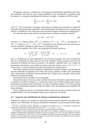 De seguida, continue a considerar-se o mecanismo cinematicamente admissível como solu-
ção compatível, mas adote-se como solução equilibrada a que corresponde à verdadeira carga
de colapso Pu e à respetiva distribuição de esforços no colapso. A equação do PTV ﬁca então
nF
i=1
Pu Fi δu
(k)
i =
nk
i=1
M
(u)
i δθ
(k)
i (25)
onde M
(u)
i são os momentos no colapso, observados nas secções que constituem as rótulas do
mecanismo cinematicamente admissível. Não existindo agora coincidência entre a solução com-
patível e a equilibrada, estes valores não são forçosamente iguais a momentos de plastiﬁcação.23
Em cada uma das parcelas relativas às forças internas veriﬁca-se a seguinte relação24
M
(u)
i δθ
(k)
i ≤ M
(k)
i δθ
(k)
i (26)
De facto, se a rotação relativa δθ
(k)
i ≥ 0, veriﬁca-se M
(u)
i ≤ Mp = M
(k)
i e, inversamente, se
δθ
(k)
i ≤ 0, veriﬁca-se M
(u)
i ≥ −Mp = M
(k)
i . Veriﬁcando-se esta relação entre cada uma das par-
celas do somatório, também se veriﬁca entre os somatórios totais.
Assim, das equações (24) e (25) e das inequações (26) pode concluir-se
Pu =
M
(u)
i δθ
(k)
i
Fi δu
(k)
i
≤
M
(k)
i δθ
(k)
i
Fi δu
(k)
i
= Pk ⇒ Pu ≤ Pk (27)
que é o resultado que se queria demonstrar. Na escrita da inequação (27) tirou-se partido do
facto de o parâmetro de carga poder ser posto em evidência (saindo, portanto, para fora dos
somatório do trabalho das forças exteriores), e da hipótese, admitida atrás, de o sentido do
mecanismo corresponder a um trabalho das forças exteriores positivo, isto é, a Fi δu
(k)
i > 0
(o que, aliás, é o que faz sentido para obter um parâmetro de carga positivo).
O teorema cinemático permite estabelecer majorantes da carga de colapso, o que do ponto de
vista da veriﬁcação da segurança não é muito útil, já que, quando se veriﬁca que o mecanismo
não é estaticamente admissível, não há garantias de o colapso não se dar para valores muito
inferiores do majorante obtido.
Existem duas formas de lidar com esta limitação.
Em primeiro lugar, note-se que, como corolário do teorema cinemático, pode aﬁrmar-se que
o parâmetro de carga de colapso Pu é o menor dos valores que se obtêm considerando todos os
mecanismos cinematicamente admissíveis. Em alguns problemas simples,25 este facto permite
por si só a determinação expedita da carga de colapso, mas é incomportável para problemas de
maior dimensão.
Numa segunda alternativa, os resultados obtidos a partir do teorema cinemático devem ser
complementados com uma abordagem estática que se apresenta de seguida.
4.4 Carga de uma distribuição de esforços estaticamente admissível
Enquanto na secção 4.2 se estudou um mecanismo cinematicamente admissível que não corres-
pondia a uma distribuição de esforços estaticamente admissível, a nossa atenção incidirá agora
23
De facto, no exemplo anterior, admitindo o mecanismo com rótulas em A e B e consultando o diagrama de
momentos no colapso que consta da ﬁgura 25, tem-se M
(u)
1 = −Mp e M
(u)
2 = 2
3
Mp.
24
A consulta das notas de rodapé 22 e 23 pode ajudar na interpretação desta inequação.
25
No exemplo da viga encastrada-apoiada que tem vindo a ser considerado, apenas são razoáveis os dois me-
canismos cinematicamente admissíveis analisados até aqui (nas secções 3.8 e 4.2). Um outro aparente candidato
envolveria a formação de rótulas em B e C, mas isso exigiria a formação de uma rótula plástica em B com momento
negativo, ao mesmo tempo que a presença da carga em B só pode estar associada a um máximo local do momento,
pelo que este mecanismo é de excluir logo à partida.
48
 