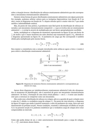 sobre a situação inversa: distribuições de esforços estaticamente admissíveis que não correspon-
dem a mecanismos cinematicamente admissíveis.
Existem várias formas de gerar distribuições estaticamente admissíveis com algum potencial.
Por exemplo, podemos arbitrar valores para as incógnitas hiperestáticas (em função de P ou
não), traçar os diagramas em função de P e depois calcular qual é o maior valor de P que ainda
satisfaz a admissibilidade estática.
Mas, do ponto de vista prático, é geralmente mais fácil partir da distribuição de esforços as-
sociada a um mecanismo cinematicamente compatível — e que se revelou não ser estaticamente
admissível — e corrigi-la através da multiplicação por um factor apropriadamente escolhido.
Assim, multiplique-se o diagrama de momentos representado na ﬁgura 32 por um factor de
3
4, de modo a que o maior momento em valor absoluto seja exatamente igual a Mp, obtendo-se
o diagrama apresentado na ﬁgura 33. O parâmetro de carga que lhe corresponde é também
obtido pela multiplicação pelo mesmo factor,
Ps =
3
4
Pk =
3
4
5Mp
L
= 3.75
Mp
L
(28)
Para manter a consistência com a notação introduzida atrás utiliza-se agora a letra s («static»)
para referir a distribuição estaticamente admissível.
A B C
Ps Ps = 3,75
Mp
L
D
M
[Ps = 3,75
Mp
L ]
3Mp
4
Mp
+
−−
3Mp
4
(M = −Mp)
(M = Mp)
(não é um mecanismo)
Figura 33: Diagrama de momentos ﬂetores estaticamente admissível e correspondente pa-
râmetro de carga.
Apesar deste diagrama ser indubitavelmente estaticamente admissível (não são ultrapassa-
dos os momentos de plastiﬁcação), não é suscetível de gerar um mecanismo cinematicamente
admissível. De facto, a formação de uma única rótula plástica — em C — é neste caso insuﬁci-
ente para a estrutura se comportar como um mecanismo.
Não sendo esta a distribuição de esforços no colapso, põe-se a questão de qual a relação entre
o valor de Ps obtido e a verdadeira carga de colapso Pu. Do ponto de vista intuitivo, o diagrama
da ﬁgura 33 sugere que ainda é possível aumentar o valor do parâmetro de carga, facto que será
demonstrado na próxima secção. Nessas condições, reunindo a informação recolhida na secção
4.2 e na presente secção 4.4, podemos estabelecer que a verdadeira carga de colapso deve estar
compreendida no intervalo
Ps ≤ Pu ≤ Pk ⇒ 3,75
Mp
L
≤ Pu ≤ 5
Mp
L
Como não podia deixar de ser, o valor anteriormente determinado para a carga de colapso,
Pu = 4
Mp
L , está dentro destes limites.
49
 
