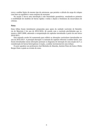 creve a análise limite do mesmo tipo de estruturas, que permite o cálculo da carga de colapso
com base no equilíbrio e num conjunto de teoremas.
Na secção 5 faz-se uma introdução à não linearidade geométrica, estudando-se primeiro
a estabilidade de modelos de barras rígidas e molas e depois o fenómeno da encurvadura de
colunas.
Nota:
Estas folhas foram inicialmente preparadas para apoio da unidade curricular de Resistên-
cia de Materiais 2 do ano de 2015/2016, de acordo com o currículo pós-Bolonha que re-
monta a 2007/2008, adotando a reorganização de capítulos introduzida a partir do ano letivo
2010/2011.
Esta segunda versão foi aumentada para reﬂetir as alterações curriculares introduzidas no
ano de 2016/2017. A principal alteração é a inclusão do capítulo referente à análise limite, mas
foram introduzidas outras alterações pontuais (o diagrama de interação de uma secção em T, a
consideração de barras heterogéneas à tração, a análise incremental de uma treliça).
O autor agradece aos professores José Moitinho de Almeida, António Pinto da Costa e Pedro
Borges Dinis a ajuda na revisão do texto.
5
 