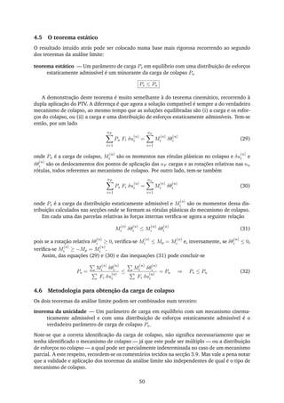 4.5 O teorema estático
O resultado intuído atrás pode ser colocado numa base mais rigorosa recorrendo ao segundo
dos teoremas da análise limite:
teorema estático — Um parâmetro de carga Ps em equilíbrio com uma distribuição de esforços
estaticamente admissível é um minorante da carga de colapso Pu
Ps ≤ Pu
A demonstração deste teorema é muito semelhante à do teorema cinemático, recorrendo à
dupla aplicação do PTV. A diferença é que agora a solução compatível é sempre a do verdadeiro
mecanismo de colapso, ao mesmo tempo que as soluções equilibradas são (i) a carga e os esfor-
ços do colapso, ou (ii) a carga e uma distribuição de esforços estaticamente admissíveis. Tem-se
então, por um lado
nF
i=1
Pu Fi δu
(u)
i =
nu
i=1
M
(u)
i δθ
(u)
i (29)
onde Pu é a carga de colapso, M
(u)
i são os momentos nas rótulas plásticas no colapso e δu
(u)
i e
δθ
(u)
i são os deslocamentos dos pontos de aplicação das nF cargas e as rotações relativas nas nu
rótulas, todos referentes ao mecanismo de colapso. Por outro lado, tem-se também
nF
i=1
Ps Fi δu
(u)
i =
nu
i=1
M
(s)
i δθ
(u)
i (30)
onde Ps é a carga da distribuição estaticamente admissível e M
(s)
i são os momentos dessa dis-
tribuição calculados nas secções onde se formam as rótulas plásticas do mecanismo de colapso.
Em cada uma das parcelas relativas às forças internas veriﬁca-se agora a seguinte relação
M
(s)
i δθ
(u)
i ≤ M
(u)
i δθ
(u)
i (31)
pois se a rotação relativa δθ
(u)
i ≥ 0, veriﬁca-se M
(s)
i ≤ Mp = M
(u)
i e, inversamente, se δθ
(u)
i ≤ 0,
veriﬁca-se M
(s)
i ≥ −Mp = M
(u)
i .
Assim, das equações (29) e (30) e das inequações (31) pode concluir-se
Ps =
M
(s)
i δθ
(u)
i
Fi δu
(u)
i
≤
M
(u)
i δθ
(u)
i
Fi δu
(u)
i
= Pu ⇒ Ps ≤ Pu (32)
4.6 Metodologia para obtenção da carga de colapso
Os dois teoremas da análise limite podem ser combinados num terceiro:
teorema da unicidade — Um parâmetro de carga em equilíbrio com um mecanismo cinema-
ticamente admissível e com uma distribuição de esforços estaticamente admissível é o
verdadeiro parâmetro de carga de colapso Pu.
Note-se que a correta identiﬁcação da carga de colapso, não signiﬁca necessariamente que se
tenha identiﬁcado o mecanismo de colapso — já que este pode ser múltiplo — ou a distribuição
de esforços no colapso — a qual pode ser parcialmente indeterminada no caso de um mecanismo
parcial. A este respeito, recordem-se os comentários tecidos na secção 3.9. Mas vale a pena notar
que a validade e aplicação dos teoremas da análise limite são independentes de qual é o tipo de
mecanismo de colapso.
50
 