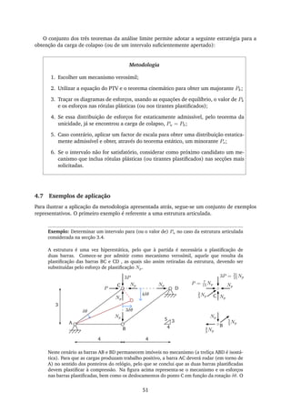 O conjunto dos três teoremas da análise limite permite adotar a seguinte estratégia para a
obtenção da carga de colapso (ou de um intervalo suﬁcientemente apertado):
Metodologia
1. Escolher um mecanismo verosímil;
2. Utilizar a equação do PTV e o teorema cinemático para obter um majorante Pk;
3. Traçar os diagramas de esforços, usando as equações de equilíbrio, o valor de Pk
e os esforços nas rótulas plásticas (ou nos tirantes plastiﬁcados);
4. Se essa distribuição de esforços for estaticamente admissível, pelo teorema da
unicidade, já se encontrou a carga de colapso, Pu = Pk;
5. Caso contrário, aplicar um factor de escala para obter uma distribuição estatica-
mente admissível e obter, através do teorema estático, um minorante Ps;
6. Se o intervalo não for satisfatório, considerar como próximo candidato um me-
canismo que inclua rótulas plásticas (ou tirantes plastiﬁcados) nas secções mais
solicitadas.
4.7 Exemplos de aplicação
Para ilustrar a aplicação da metodologia apresentada atrás, segue-se um conjunto de exemplos
representativos. O primeiro exemplo é referente a uma estrutura articulada.
Exemplo: Determinar um intervalo para (ou o valor de) Pu no caso da estrutura articulada
considerada na secção 3.4.
A estrutura é uma vez hiperestática, pelo que à partida é necessária a plastiﬁcação de
duas barras. Comece-se por admitir como mecanismo verosímil, aquele que resulta da
plastiﬁcação das barras BC e CD , as quais são assim retiradas da estrutura, devendo ser
substituídas pelo esforço de plastiﬁcação Np.
A
B
C
P
3P
D
Np
Np
Np
Np
3δθ
4δθ
4
3
4
B
Np
5
3 Np
4
3 Np
Np
Np
3P = 21
15 Np
P = 7
15 Np
2
3 Np C
3
4
5
δθ
Neste cenário as barras AB e BD permanecem imóveis no mecanismo (a treliça ABD é isostá-
tica). Para que as cargas produzam trabalho positivo, a barra AC deverá rodar (em torno de
A) no sentido dos ponteiros do relógio, pelo que se conclui que as duas barras plastiﬁcadas
devem plastiﬁcar à compressão. Na ﬁgura acima representa-se o mecanismo e os esforços
nas barras plastiﬁcadas, bem como os deslocamentos do ponto C em função da rotação δθ. O
51
 