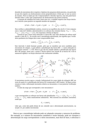 desenho do mecanismo deve respeitar a hipótese dos pequenos deslocamentos, em particular
no que diz respeito aos deslocamentos serem perpendiculares à linha que os une ao centro
de rotação. Note-se ainda que não é imprescindível o desenho rigoroso, mas não pode haver
dúvidas sobre o valor (das componentes) do deslocamento dos pontos notáveis.
A equação de trabalhos ﬁca então (mais uma vez, o trabalho negativo das forças interio-
res é inscrito como positivo no segundo membro da equação)
3P4δθ + P3δθ = Np4δθ + Np3δθ ⇒ P =
7
15
Np = 0,467Np
Para veriﬁcar a admissibilidade estática, recorre-se ao equilíbrio dos nós B e C (em conjunto
com o valor de P obtido), determinando-se os esforços das restantes barras: NAC = −2
3 Np;
NAB = −4
3 Np e NBD = +5
3 Np (ver esquemas à direita na ﬁgura).
Conclui-se que a barra mais esforçada é a barra BD, cujo valor absoluto do esforço axial
excede o valor de Np. De acordo com a metodologia apresentada, isto signiﬁca que o verda-
deiro parâmetro de colapso deve estar compreendido entre
0,280Np =
3
5
7
15
Np ≤ P ≤
7
15
Np = 0,467Np
Este intervalo é ainda bastante grande, pelo que se considera um novo candidato para
mecanismo de colapso, o qual admite a plastiﬁcação das barras BD — a mais esforçada no
mecanismo anterior — e CD. Note-se que não faz sentido admitir a plastiﬁcação das barras
BD e BC porque, nesse caso, o ponto C ﬁcaria imóvel (em virtude de as barras AC e CD se
manterem rígidas) e as forças exteriores não realizariam trabalho.
3
4
5
3
A B
C
4
P
3P
Np
Np
3δθ
4δθ
δθ
δθ
D
Np
Np
4
B
3
5 Np
Np
4
5 Np
3
5 Np
Np
3P = 27
25 Np
P = 9
25 Np
4
5 Np
C4δθ
O mecanismo envolve agora a rotação (inﬁnitesimal) de corpo rígido do triângulo ABC em
torno do apoio A e a plastiﬁcação das barras CD (compressão) e BD (tração). Na ﬁgura acima
resume-se toda a informação necessária relativa ao mecanismo e à sua posterior veriﬁcação
estática.
O valor da carga que corresponde a este mecanismo é
3P4δθ + P3δθ =
3
5
Np4δθ + Np3δθ ⇒ P =
9
25
Np = 0,360Np
a que correspondem os esforços nas barras não plastiﬁcadas: NAB = +4
5 Np; NAC = −4
5 Np
e NBC = −3
5 Np, todos estaticamente admissíveis. Pelo teorema da unicidade concluímos
então que
Pu = 0,360Np
valor que, como não podia deixar de ser, coincide com o determinado anteriormente, na
secção 3.4, por análise incremental.
Note-se que a metodologia indicada pode ser adaptada consoante a natureza do problema.
Por exemplo, se o número de mecanismos candidatos é muito limitado, pode ser vantajoso a
determinação da carga correspondente a vários mecanismos, mais fácil de fazer, e selecionar o
52
 