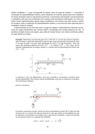 melhor candidato — o que corresponde ao menor valor da carga de colapso — e proceder à
veriﬁcação da admissibilidade estática, mais trabalhosa de realizar, apenas para este candidato.
Se foram ensaiados todos os mecanismos possíveis, o mecanismo selecionado é necessariamente
o verdadeiro pelo que esta veriﬁcação serve apenas como derradeira conﬁrmação. Se, pelo con-
trário, foram experimentados apenas alguns candidatos, esta técnica tem pelo menos o mérito
de conduzir, após a veriﬁcação da admissibilidade estática, a um intervalo mais apertado para a
verdadeira carga de colapso.
A determinação de um intervalo para a carga de colapso é especialmente relevante na pre-
sença de cargas distribuídas que tornam difícil a localização das rótulas plásticas de vão. O
próximo exemplo ilustra este aspeto, para além de incluir barras com várias resistências plásti-
cas (por ﬂexão ou tração).
Exemplo: Determinar um intervalo para (ou o valor de) Pu no caso da estrutura represen-
tada em baixo, a qual está submetida à ação de uma carga concentrada horizontal de valor
P no topo do pilar e de uma carga distribuída de valor P
L na viga horizontal. Duas das
barras têm momentos plásticos de valor MAB
p = Mp (pilar) e MBC
p = 2Mp (viga), que se
admitem independentes do esforço normal, e o esforço axial de plastiﬁcação do tirante vale
NCD
p =
3Mp
L .
A
B CP
D
3L
P
L
L
L NCD
p =
3Mp
L
MAB
p = Mp
MBC
p = 2Mp
A estrutura é uma vez hiperestática, pelo que à partida os mecanismos envolvem duas
secções plastiﬁcadas. Mas existem muitas possibilidades, pelo que se começa por considerar
três mecanismos distintos.
primeiro mecanismo:
A
B CP
D
δθ
δθ
Lδθ
Mp
Mp
Mp
P
L
O primeiro mecanismo envolve rótulas nas duas extremidades do pilar AB. O pilar AB roda
em torno de A e o tirante CD roda em torno de D, pelo que ambas as extremidades da viga
se deslocam na horizontal o que implica que a viga está em translação. A partir do desenho
do mecanismo escreve-se a equação dos trabalhos
PLδθ = Mpδθ + Mpδθ ⇒ P = 2
Mp
L
53
 