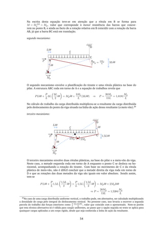 Na escrita desta equação teve-se em atenção que a rótula em B se forma para
M = MAB
p = Mp, valor que corresponde à menor resistência das barras que concor-
rem no ponto B, e ainda ao facto de a rotação relativa em B coincidir com a rotação da barra
AB, já que a barra BC está em translação.
segundo mecanismo:
A
B
C
P
D
Np =
3Mp
L
Mp
δθ
3Lδθ
Lδθ
P
L
O segundo mecanismo envolve a plastiﬁcação do tirante e uma rótula plástica na base do
pilar. A estrutura ABC roda em torno de A e a equação de trabalhos revela que
PLδθ +
P
L
3L
3L
2
δθ = Mpδθ +
3Mp
L
(3Lδθ) ⇒ P =
20Mp
11L
= 1,8181
Mp
L
No cálculo do trabalho da carga distribuída multiplicou-se a resultante da carga distribuída
pelo deslocamento do ponto da viga situado na linha de ação dessa resultante (a meio vão).26
terceiro mecanismo:
A
B CP
D
Mp
δθ
1,5Lδθ
2Mp
2Mp
Lδθ
δθP
L
O terceiro mecanismo envolve duas rótulas plásticas, na base do pilar e a meio-vão da viga.
Neste caso, a metade esquerda roda em torno de A enquanto o ponto C se desloca na ho-
rizontal, acompanhando a rotação do tirante. Com base no movimento de C e da rótula
plástica de meio-vão, não é difícil concluir que a metade direita da viga roda em torno de
D e que as rotações das duas metades da viga são iguais em valor absoluto. Sendo assim,
tem-se
PLδθ +
P
L
1,5L
1,5L
2
δθ +
P
L
1,5L
1,5L
2
δθ = Mpδθ + 2Mp2δθ
⇒ P =
20Mp
13L
= 1,5384
Mp
L
26
No caso de uma carga distribuída uniforme vertical, o trabalho pode, em alternativa, ser calculado multiplicando
a densidade de carga pelo integral do deslocamento vertical. No presente caso, isso levaria a escrever a segunda
parcela do trabalho das forças exteriores como P
L
3L(3Lδθ)
2
, valor que coincide com o apresentado. Note-se porém
que esta técnica alternativa só é válida para cargas uniformes, ao passo que a opção seguida no texto se aplica para
quaisquer cargas aplicadas a um corpo rígido, desde que seja conhecida a linha de ação da resultante.
54
 