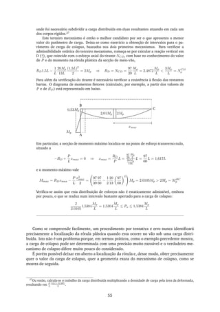 onde foi necessário subdividir a carga distribuída em duas resultantes atuando em cada um
dos corpos rígidos.27
Este terceiro mecanismo é então o melhor candidato por ser o que apresenta o menor
valor do parâmetro de carga. Deixa-se como exercício a obtenção de intervalos para o pa-
râmetro de carga de colapso, baseados nos dois primeiros mecanismos. Para veriﬁcar a
admissibilidade estática do terceiro mecanismo, começa-se por calcular a reação vertical em
D (↑), que coincide com o esforço axial do tirante NCD, com base no conhecimento do valor
de P e do momento na rótula plástica da secção de meio-vão,
RD1,5L −
1
L
20Mp
13L
(1,5L)2
2
= 2Mp ⇒ RD = NCD =
97
39
Mp
L
= 2,4872
Mp
L
<
3Mp
L
= NCD
p
Para além da veriﬁcação do tirante é necessário veriﬁcar a resistência à ﬂexão das restantes
barras. O diagrama de momentos ﬂetores (calculado, por exemplo, a partir dos valores de
P e de RD) está representado em baixo.
A
B
C
2Mp2,01Mp
Mp
0,53Mp
xmax
Em particular, a secção de momento máximo localiza-se no ponto de esforço transverso nulo,
situado a
−RD +
P
L
xmax = 0 ⇒ xmax =
RD
P
L =
97
39
Mp
L
20Mp
13L
L =
97
60
L = 1,617L
e o momento máximo vale
Mmax = RDxmax −
P
L
x2
max
2
=
97
39
97
60
−
1
2
20
13
97
60
2
Mp = 2.0105Mp > 2Mp = MBC
p
Veriﬁca-se assim que esta distribuição de esforços não é estaticamente admissível, embora
por pouco, o que se traduz num intervalo bastante apertado para a carga de colapso:
2
2.0105
1,5384
Mp
L
= 1,5304
Mp
L
≤ Pu ≤ 1,5384
Mp
L
Como se compreende facilmente, um procedimento por tentativa e erro nunca identiﬁcará
precisamente a localização da rótula plástica quando esta ocorre no vão sob uma carga distri-
buída. Isto não é um problema porque, em termos práticos, como o exemplo precedente mostra,
a carga de colapso pode ser determinada com uma precisão muito razoável e o verdadeiro me-
canismo de colapso difere muito pouco do considerado.
É porém possível deixar em aberto a localização da rótula e, desse modo, obter precisamente
quer o valor da carga de colapso, quer a geometria exata do mecanismo de colapso, como se
mostra de seguida.
27
Ou então, calcula-se o trabalho da carga distribuída multiplicando a densidade de carga pela área da deformada,
resultando em P
L
3L(1,5Lδθ)
2
.
55
 