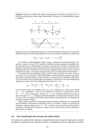 Exemplo: Calcular o parâmetro de carga correspondente à formação de rótulas em C e D
da viga contínua sujeita a duas cargas concentradas e veriﬁcar se a admissibilidade estática
é satisfeita.
A
B
C
D
E
L
2
L
2
L
2
L
2
P P
δθ 2δθ
Mp
−Mp
Esta viga é duas vezes hiperestática pelo que o mecanismo indicado é parcial (um mecanismo
global necessitaria de três rótulas plásticas). Para este mecanismo, facilmente se conclui que
P
L
2
δθ = Mpδθ + Mp2δθ ⇒ P = 6
Mp
L
Para veriﬁcar a admissibilidade estática traça-se o diagrama de momentos ﬂetores. En-
quanto o traçado no troço CDE é imediato, veriﬁcamos que as equações de equilíbrio não
são suﬁcientes para a determinação dos esforços no troço ABC. De facto, é inevitável que,
impondo o momento em apenas duas secções (as rótulas plásticas) numa estrutura três vezes
indeterminada (não conhecemos o valor de duas incógnitas hiperestáticas, nem o valor do
parâmetro de carga), a estrutura ainda permaneça uma vez estaticamente indeterminada.
A veriﬁcação da admissibilidade estática, pode ser feita, deixando em aberto o valor de
um esforço ou, em alternativa, desde logo ﬁxando o valor do momento numa secção candi-
data igual à resistência plástica. Assim, calcule-se o momento em B, admitindo conhecido o
valor do momento em A, bastando para isso sobrepor o momento de uma viga simplesmente
apoiada com carga a meio vão ao diagrama linear entre MA e MC
MB =
MA + MC
2
+
PL
4
=
MA − Mp
2
+ 6
Mp
L
L
4
=
MA
2
+ Mp
A partir desta relação de equilíbrio entre MA e MB, facilmente se conclui que fazendo
MA = −Mp («esgotando» a reserva de resistência da secção de encastramento) tem-se
MB =
Mp
2 e, em contrapartida, fazendo MB = Mp (a resistência máxima da secção de
meio vão) tem-se MA = 0. Qualquer destas distribuições é estaticamente admissível, como,
de resto, todas as situações intermédias representadas esquematicamente no diagrama de
momentos traçado na ﬁgura.
Assim, tendo encontrado um mecanismo cinematicamente admissível a que corresponde
uma distribuição estaticamente admissível (várias na verdade!), estamos na presença da
verdadeira carga de colapso, isto é, Pu = 6
Mp
L . Contudo, neste caso não é possível conhecer
totalmente a distribuição de esforços no colapso, já que uma parte da estrutura permanece
hiperestática no colapso.
4.8 Uma visualização dos teoremas de análise limite
Os teoremas da análise limite aplicam-se independentemente do grau de hiperestatia, estando
concluída a apresentação dos conceitos teóricos e exempliﬁcação da sua aplicação na prática.
57
 
