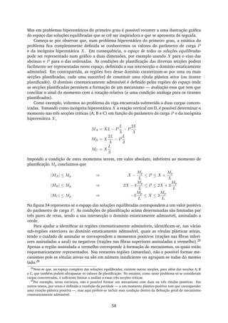 Mas em problemas hiperestáticos do primeiro grau é possível recorrer a uma ilustração gráﬁca
do espaço das soluções equilibradas que se crê ser inspiradora e que se apresenta de seguida.
Começa-se por observar que, num problema hiperestático do primeiro grau, a estática do
problema ﬁca completamente deﬁnida se conhecermos os valores do parâmetro de carga P
e da incógnita hiperestática X. Em consequência, o espaço de todas as soluções equilibradas
pode ser representado num gráﬁco a duas dimensões, por exemplo usando X para o eixo das
abcissas e P para o das ordenadas. As condições de plastiﬁcação das diversas secções podem
facilmente ser representadas neste espaço, deﬁnindo a sua intersecção o domínio estaticamente
admissível. Em contrapartida, as regiões fora desse domínio caraterizam-se por uma ou mais
secções plastiﬁcadas, cada uma suscetível de constituir uma rótula plástica ativa (ou tirante
plastiﬁcado). O domínio cinematicamente admissível é deﬁnido pelas regiões do espaço onde
as secções plastiﬁcadas permitem a formação de um mecanismo — avaliação essa que tem que
conciliar o sinal do momento com a rotação relativa (e uma condição análoga para os tirantes
plastiﬁcados).
Como exemplo, voltemos ao problema da viga encastrada submetida a duas cargas concen-
tradas. Tomando como incógnita hiperestática X a reação vertical em D, é possível determinar o
momento nas três secções críticas (A, B e C) em função do parâmetro de carga P e da incógnita
hiperestática X,
MA = XL − P
L
3
− P
2L
3
MB = X
2L
3
− P
L
3
MC = X
L
3
Impondo a condição de estes momentos serem, em valor absoluto, inferiores ao momento de
plastiﬁcação Mp concluímos que
|MA| ≤ Mp ⇒ X −
Mp
L
≤ P ≤ X +
Mp
L
|MB| ≤ Mp ⇒ 2X − 3
Mp
L
≤ P ≤ 2X + 3
Mp
L
|MC| ≤ Mp ⇒ −3
Mp
L
≤ X ≤ 3
Mp
L
Na ﬁgura 34 representa-se o espaço das soluções equilibradas correspondem a um valor positivo
do parâmetro de carga P. As condições de plastiﬁcação acima determinadas são limitadas por
três pares de retas, sendo a sua intersecção o domínio estaticamente admissível, assinalado a
verde.
Para ajudar a identiﬁcar as regiões cinematicamente admissíveis, identiﬁcam-se, nas várias
sub-regiões exteriores ao domínio estaticamente admissível, quais as rótulas plásticas ativas,
tendo o cuidado de assinalar se correspondem a momentos positivos (trações nas ﬁbras inferi-
ores assinaladas a azul) ou negativos (trações nas ﬁbras superiores assinaladas a vermelho).28
Apenas a região assinalada a vermelho corresponde à formação de mecanismos, os quais estão
esquematicamente representados. Nas restantes regiões (amarelas), não e possível formar me-
canismos pois as rótulas ativas ou são em número insuﬁciente ou agrupam-se todas do mesmo
lado.29
28
Note-se que, no espaço completo das soluções equilibradas, existem outras secções, para além das secções A, B
e C, que também podem ultrapassar os valores de plastiﬁcação. No entanto, como neste problema só se consideram
cargas concentradas, é suﬁciente limitar a análise a essas três secções críticas.
29
Por exemplo, nesta estrutura, não é possível formar um mecanismo com duas ou três rótulas positivas. Em
outros textos, por vezes é deﬁnida a condição de paridade — a um momento plástico positivo tem que corresponder
uma rotação plástica positiva —, mas aqui prefere-se incluir essa condição dentro da deﬁnição geral de mecanismo
cinematicamente admissível.
58
 