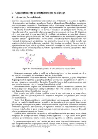5 Comportamento geometricamente não linear
5.1 O conceito de estabilidade
Conceitos fundamentais na análise de uma estrutura são, obviamente, os conceitos de equilíbrio
e de resistência, o que justiﬁca a atenção que lhes tem sido dedicada. Mas não basta garantir que
uma estrutura está em equilíbrio, é também necessário garantir que esse equilíbrio é estável, isto
é, assegurar que, a estrutura tende a recuperar o equilíbrio se este for ligeiramente perturbado.
O conceito de estabilidade pode ser explicado através de um exemplo muito simples, en-
volvendo uma esfera repousando sobre uma superfície, representado na ﬁgura 35. O peso da
esfera atua na vertical, pelo que a condição de equilíbrio está veriﬁcada se a superfície não apre-
sentar localmente qualquer inclinação. De facto, a esfera inicia o seu movimento — perdendo o
equilíbrio estático — apenas quando a reação normal à superfície é incapaz de equilibrar o peso
(vertical) da esfera ou, de um ponto de vista alternativo, quando o peso realiza trabalho num
movimento inﬁnitesimal ao longo da superfície. Isto signiﬁca que qualquer das três posições
representadas na ﬁgura 35 é de equilíbrio. Mas as três situações são muito distintas entre si, se
investigarmos o que acontece quando se perturba ligeiramente o equilíbrio, deslocando a esfera
para uma posição próxima.
P
P cos θ
θ
P sen θ
R
Figura 35: Estabilidade do equilíbrio de uma esfera sobre uma superfície.
Para compreendermos melhor o problema avaliemos as forças em jogo atuando na esfera
nas posições perturbadas, vizinhas às três posições de equilíbrio.
A esfera situada no «vale» tende a voltar à posição inicial de equilíbrio, já que a componente
do peso paralela à superfície na posição perturbada aponta para a posição inicial.30 Observe-se
que esta recuperação «automática» da posição de equilíbrio dá-se independentemente do lado
para o qual se desloca a esfera. Este tipo de equilíbrio é estável.
Passa-se exatamente o oposto com a esfera situada no cume da «montanha»: assim que ela é
desviada da posição de equilíbrio, a componente útil do peso leva a esfera a afastar-se cada vez
mais da posição inicial. O equilíbrio é instável.
Uma situação intermédia, dita de equilíbrio neutro, é a da esfera que se encontra sobre a
«planície»: após uma perturbação inicial a esfera não recupera a posição inicial, mas também
não se afasta mais.
Como é fácil de compreender, os equilíbrios instáveis correspondem a equilíbrios que se ve-
riﬁcam em condições tão ideais que, na prática, são impossíveis de concretizar. Basta pensar
que qualquer ínﬁma perturbação será extraordinariamente ampliﬁcada, perdendo-se irremedi-
avelmente o equilíbrio. Pelo contrário, os equilíbrios estáveis são relativamente insensíveis a
pequenas perturbações, já que a própria natureza do sistema faz com que pequenos desequilí-
brios sejam automaticamente corrigidos.
A avaliação da estabilidade de equilíbrio pode também ser feita recorrendo a um critério
energético. No exemplo da esfera a anergia potencial gravítica V = mgh é tanto maior quanto
a altura a que se encontra a esfera, ou seja a forma da superfície por onde rola a esfera é muito
30
A componente normal do peso, P cos θ, é anulada pela reação normal R da superfície sobre a esfera. Note-se
que o diagrama de corpo livre representado corresponde à situação em que se despreza o atrito. A consideração do
atrito complica um pouco as equações de movimento mas não altera o ponto essencial para a presente discussão: a
esfera tende a voltar para baixo devido ao seu peso próprio.
61
 